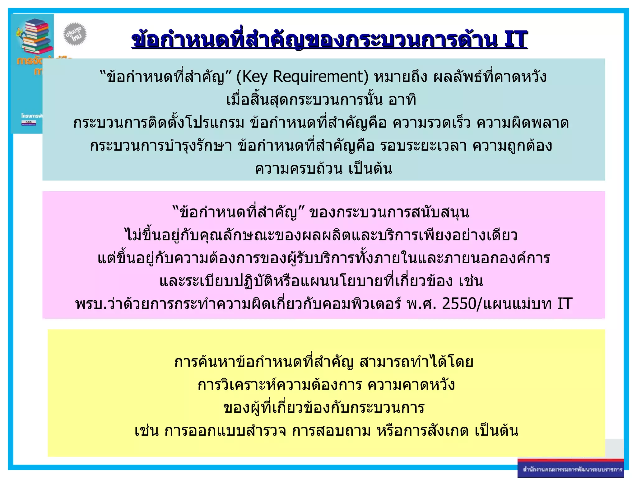 ข้อกำหนดที่สำคัญของกระบวนการด้าน  IT “ ข้อกำหนดที่สำคัญ ”   (Key Requirement)  หมายถึง ผลลัพธ์ที่คาดหวัง เมื่อสิ้นสุดกระบวนการนั้น อาทิ  กระบวนการติดตั้งโปรแกรม ข้อกำหนดที่สำคัญคือ ความรวดเร็ว ความผิดพลาด  กระบวนการบำรุงรักษา ข้อกำหนดที่สำคัญคือ รอบระยะเวลา ความถูกต้อง  ความครบถ้วน เป็นต้น “ ข้อกำหนดที่สำคัญ” ของกระบวนการสนับสนุน  ไม่ขึ้นอยู่กับคุณลักษณะของผลผลิตและบริการเพียงอย่างเดียว  แต่ขึ้นอยู่กับความต้องการของผู้รับบริการทั้งภายในและภายนอกองค์การ และระเบียบปฏิบัติหรือแผนนโยบายที่เกี่ยวข้อง เช่น  พรบ . ว่าด้วยการกระทำความผิดเกี่ยวกับคอมพิวเตอร์ พ . ศ . 2550/ แผนแม่บท  IT การค้นหาข้อกำหนดที่สำคัญ สามารถทำได้โดย  การวิเคราะห์ความต้องการ ความคาดหวัง ของผู้ที่เกี่ยวข้องกับกระบวนการ  เช่น การออกแบบสำรวจ การสอบถาม หรือการสังเกต เป็นต้น 