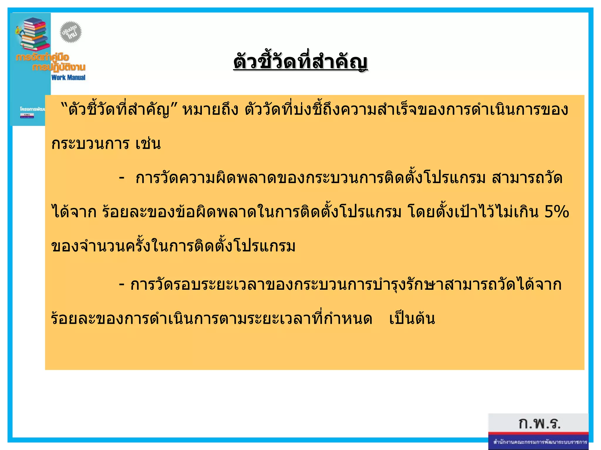 ตัวชี้วัดที่สำคัญ “ ตัวชี้วัดที่สำคัญ ”   หมายถึง ตัววัดที่บ่งชี้ถึงความสำเร็จของการดำเนินการของกระบวนการ เช่น    -  การวัดความผิดพลาดของกระบวนการติดตั้งโปรแกรม สามารถวัดได้จาก ร้อยละของข้อผิดพลาดในการติดตั้งโปรแกรม โดยตั้งเป้าไว้ไม่เกิน  5 %  ของจำนวนครั้งในการติดตั้งโปรแกรม -  การวัดรอบระยะเวลาของกระบวนการบำรุงรักษาสามารถวัดได้จาก ร้อยละของการดำเนินการตามระยะเวลาที่กำหนด  เป็นต้น  