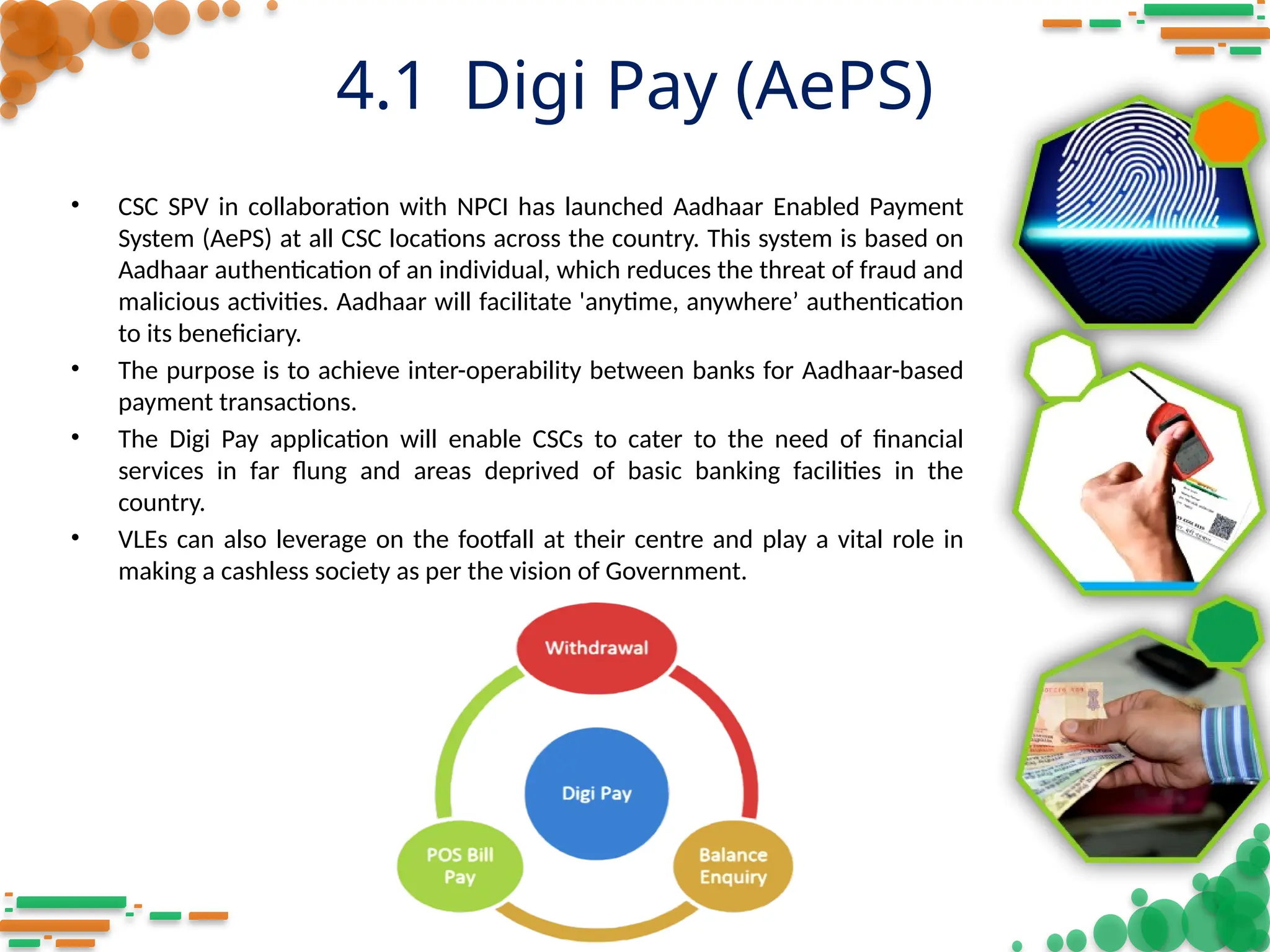 4.1 Digi Pay (AePS)
• CSC SPV in collaboration with NPCI has launched Aadhaar Enabled Payment
System (AePS) at all CSC locations across the country. This system is based on
Aadhaar authentication of an individual, which reduces the threat of fraud and
malicious activities. Aadhaar will facilitate 'anytime, anywhere’ authentication
to its beneficiary.
• The purpose is to achieve inter-operability between banks for Aadhaar-based
payment transactions.
• The Digi Pay application will enable CSCs to cater to the need of financial
services in far flung and areas deprived of basic banking facilities in the
country.
• VLEs can also leverage on the footfall at their centre and play a vital role in
making a cashless society as per the vision of Government.
 