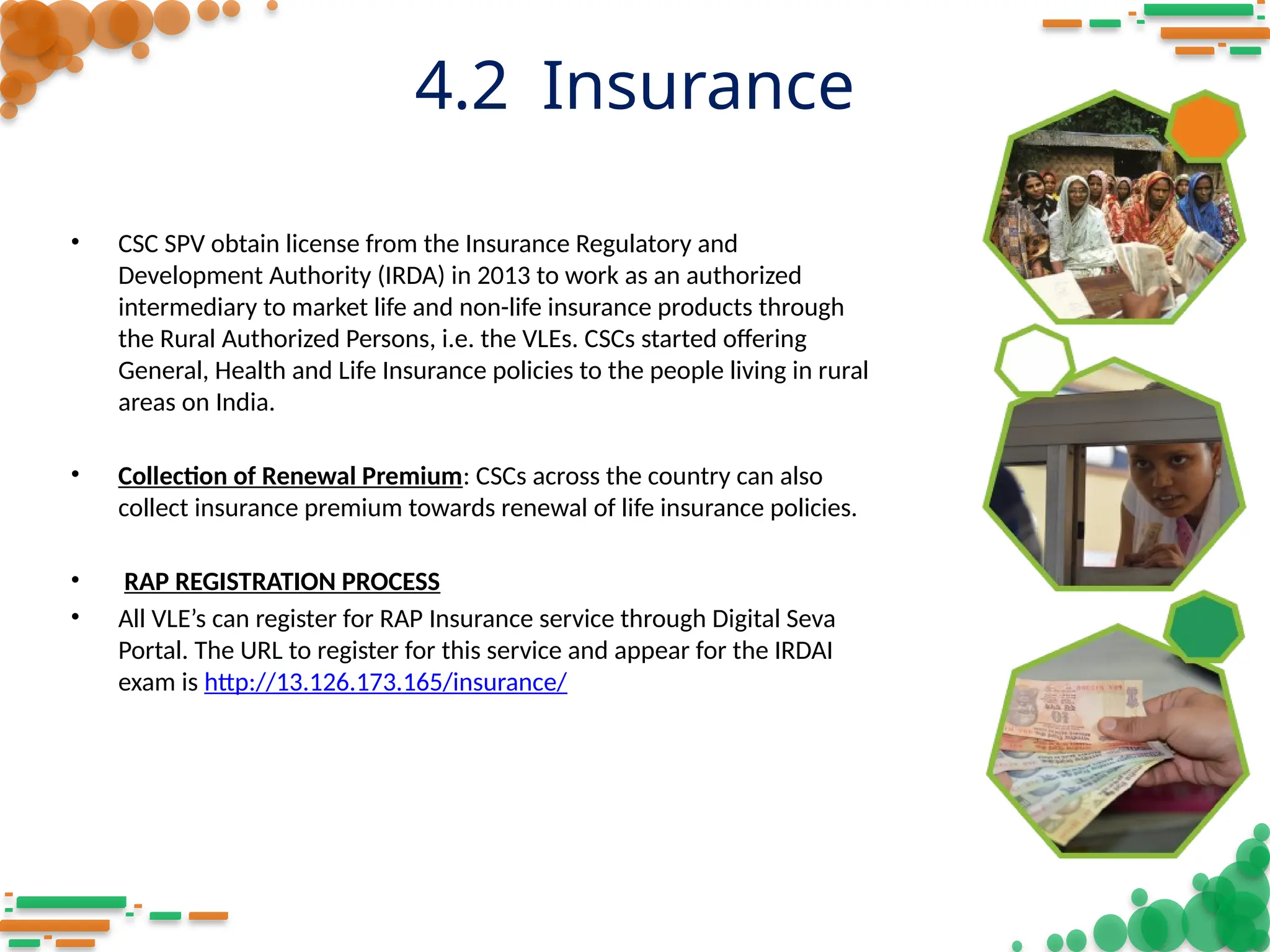4.2 Insurance
• CSC SPV obtain license from the Insurance Regulatory and
Development Authority (IRDA) in 2013 to work as an authorized
intermediary to market life and non-life insurance products through
the Rural Authorized Persons, i.e. the VLEs. CSCs started offering
General, Health and Life Insurance policies to the people living in rural
areas on India.
• Collection of Renewal Premium: CSCs across the country can also
collect insurance premium towards renewal of life insurance policies.
• RAP REGISTRATION PROCESS
• All VLE’s can register for RAP Insurance service through Digital Seva
Portal. The URL to register for this service and appear for the IRDAI
exam is http://13.126.173.165/insurance/
 