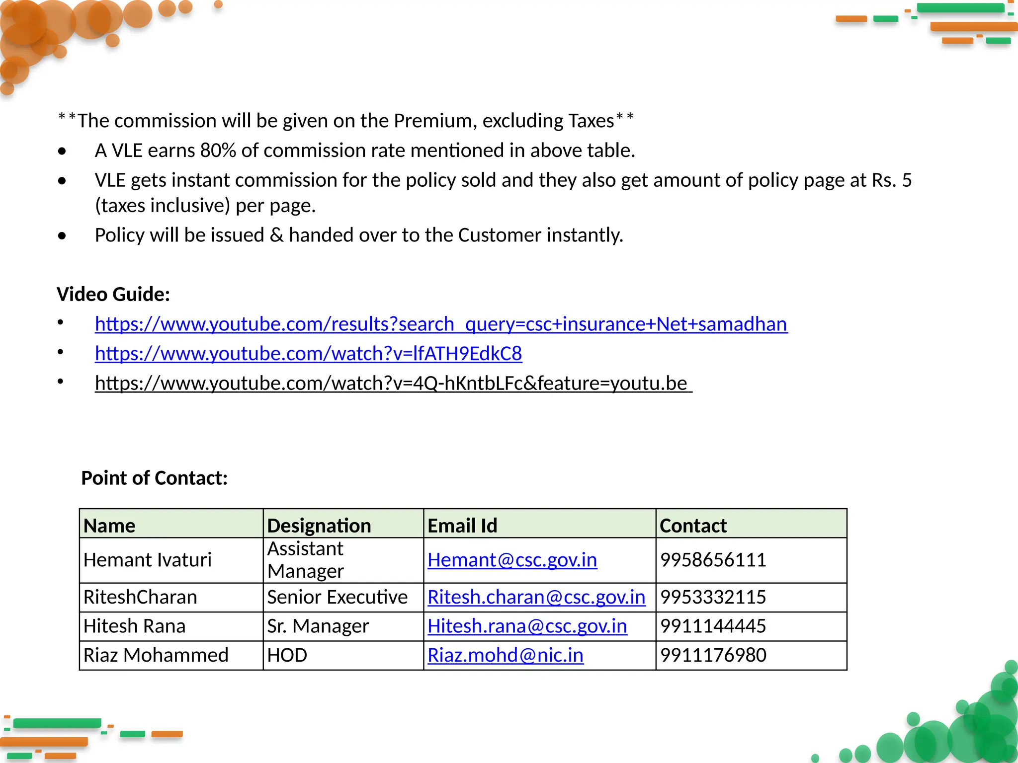 **The commission will be given on the Premium, excluding Taxes**
• A VLE earns 80% of commission rate mentioned in above table.
• VLE gets instant commission for the policy sold and they also get amount of policy page at Rs. 5
(taxes inclusive) per page.
• Policy will be issued & handed over to the Customer instantly.
Video Guide:
• https://www.youtube.com/results?search_query=csc+insurance+Net+samadhan
• https://www.youtube.com/watch?v=lfATH9EdkC8
• https://www.youtube.com/watch?v=4Q-hKntbLFc&feature=youtu.be
Name Designation Email Id Contact
Hemant Ivaturi
Assistant
Manager
Hemant@csc.gov.in 9958656111
RiteshCharan Senior Executive Ritesh.charan@csc.gov.in 9953332115
Hitesh Rana Sr. Manager Hitesh.rana@csc.gov.in 9911144445
Riaz Mohammed HOD Riaz.mohd@nic.in 9911176980
Point of Contact:
 