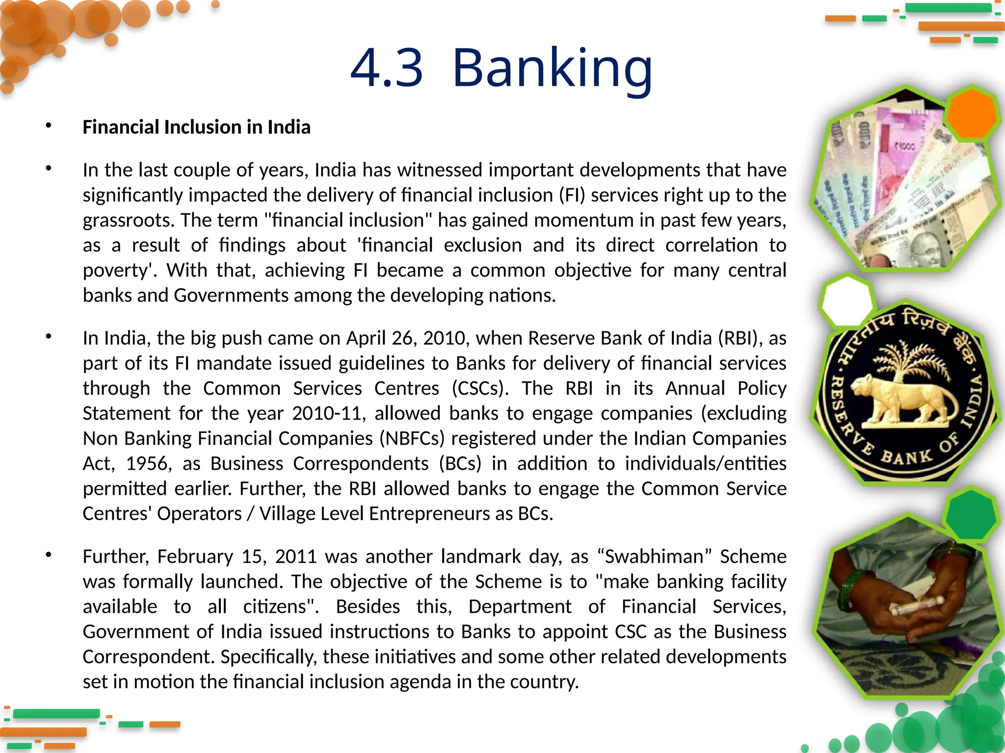 4.3 Banking
• Financial Inclusion in India
• In the last couple of years, India has witnessed important developments that have
significantly impacted the delivery of financial inclusion (FI) services right up to the
grassroots. The term "financial inclusion" has gained momentum in past few years,
as a result of findings about 'financial exclusion and its direct correlation to
poverty'. With that, achieving FI became a common objective for many central
banks and Governments among the developing nations.
• In India, the big push came on April 26, 2010, when Reserve Bank of India (RBI), as
part of its FI mandate issued guidelines to Banks for delivery of financial services
through the Common Services Centres (CSCs). The RBI in its Annual Policy
Statement for the year 2010-11, allowed banks to engage companies (excluding
Non Banking Financial Companies (NBFCs) registered under the Indian Companies
Act, 1956, as Business Correspondents (BCs) in addition to individuals/entities
permitted earlier. Further, the RBI allowed banks to engage the Common Service
Centres' Operators / Village Level Entrepreneurs as BCs.
• Further, February 15, 2011 was another landmark day, as “Swabhiman” Scheme
was formally launched. The objective of the Scheme is to "make banking facility
available to all citizens". Besides this, Department of Financial Services,
Government of India issued instructions to Banks to appoint CSC as the Business
Correspondent. Specifically, these initiatives and some other related developments
set in motion the financial inclusion agenda in the country.
 