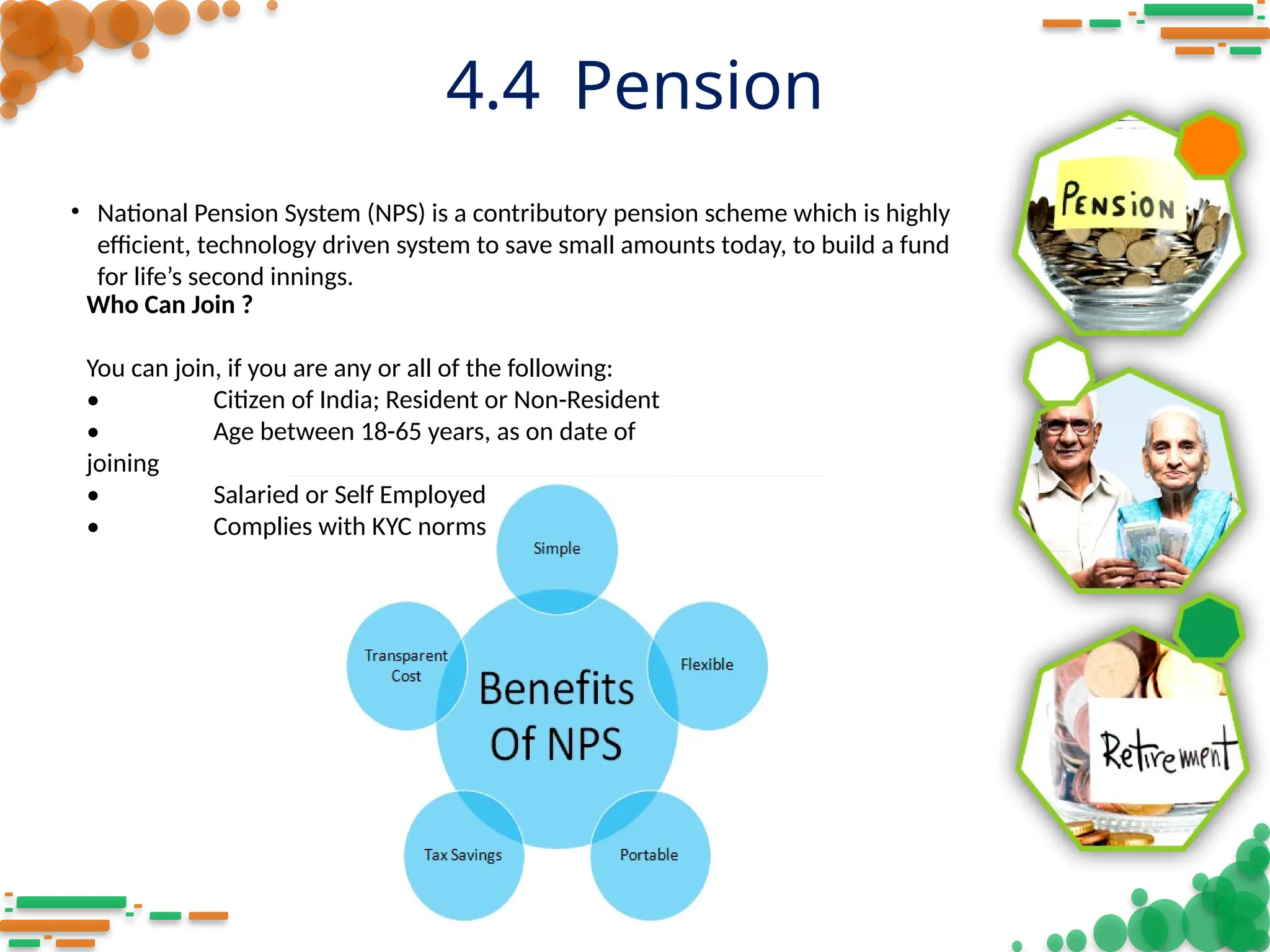 4.4 Pension
Who Can Join ?
You can join, if you are any or all of the following:
• Citizen of India; Resident or Non-Resident
• Age between 18-65 years, as on date of
joining
• Salaried or Self Employed
• Complies with KYC norms
• National Pension System (NPS) is a contributory pension scheme which is highly
efficient, technology driven system to save small amounts today, to build a fund
for life’s second innings.
 