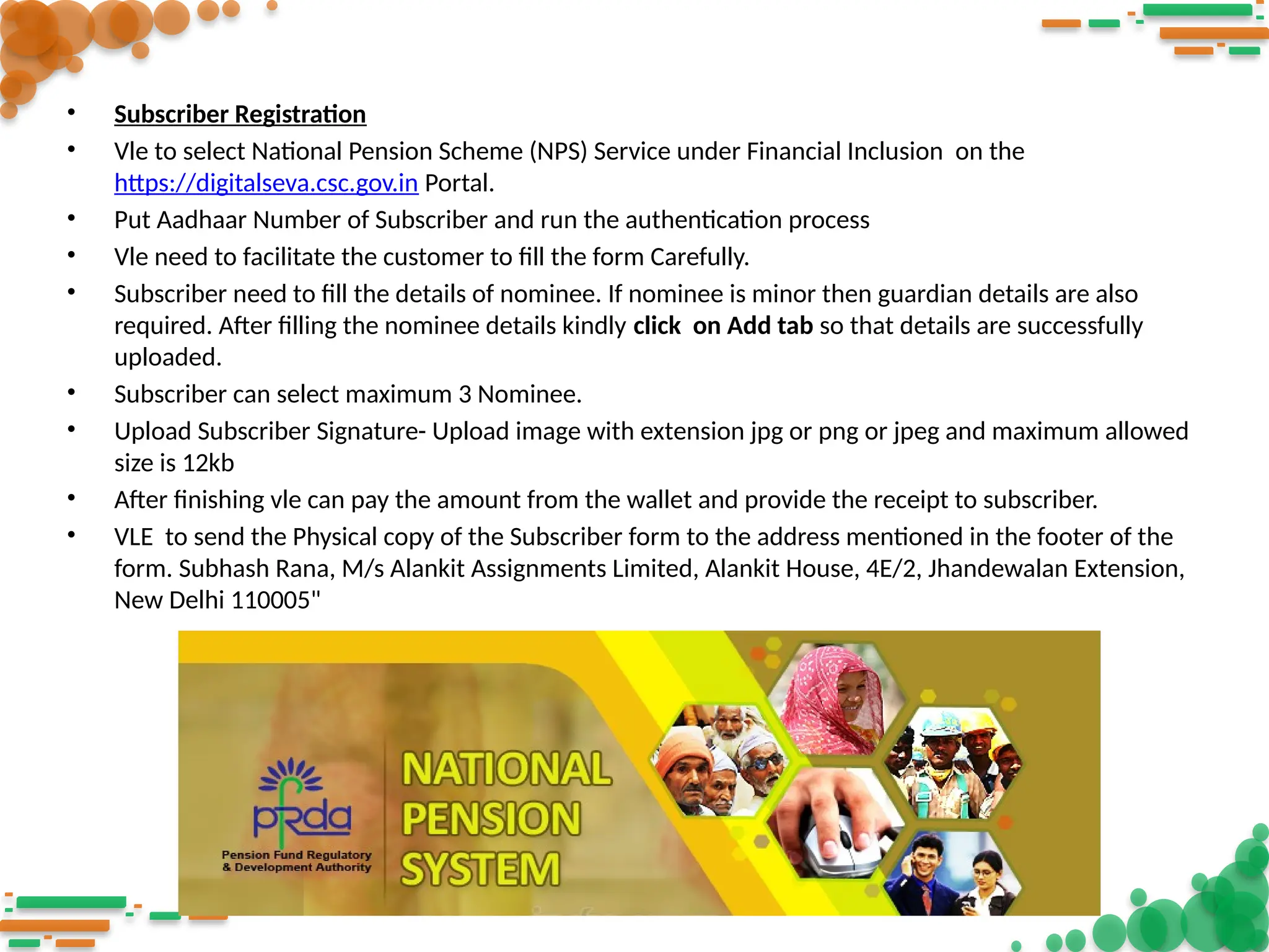 • Subscriber Registration
• Vle to select National Pension Scheme (NPS) Service under Financial Inclusion on the
https://digitalseva.csc.gov.in Portal.
• Put Aadhaar Number of Subscriber and run the authentication process
• Vle need to facilitate the customer to fill the form Carefully.
• Subscriber need to fill the details of nominee. If nominee is minor then guardian details are also
required. After filling the nominee details kindly click on Add tab so that details are successfully
uploaded.
• Subscriber can select maximum 3 Nominee.
• Upload Subscriber Signature- Upload image with extension jpg or png or jpeg and maximum allowed
size is 12kb
• After finishing vle can pay the amount from the wallet and provide the receipt to subscriber.
• VLE to send the Physical copy of the Subscriber form to the address mentioned in the footer of the
form. Subhash Rana, M/s Alankit Assignments Limited, Alankit House, 4E/2, Jhandewalan Extension,
New Delhi 110005"
 