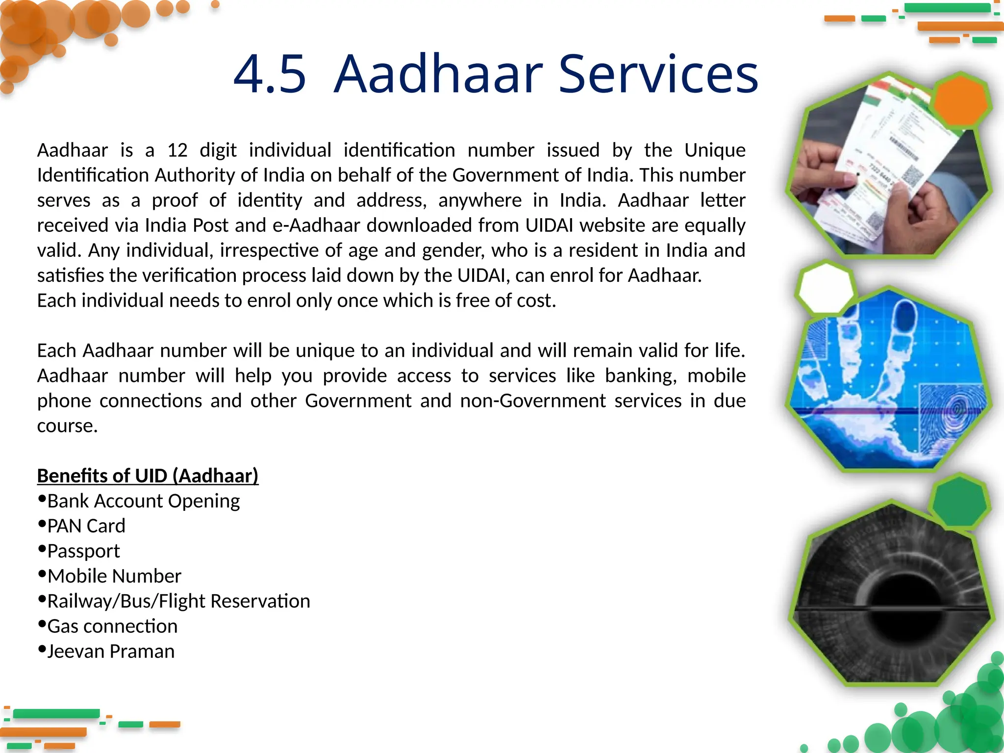 4.5 Aadhaar Services
Aadhaar is a 12 digit individual identification number issued by the Unique
Identification Authority of India on behalf of the Government of India. This number
serves as a proof of identity and address, anywhere in India. Aadhaar letter
received via India Post and e-Aadhaar downloaded from UIDAI website are equally
valid. Any individual, irrespective of age and gender, who is a resident in India and
satisfies the verification process laid down by the UIDAI, can enrol for Aadhaar.
Each individual needs to enrol only once which is free of cost.
Each Aadhaar number will be unique to an individual and will remain valid for life.
Aadhaar number will help you provide access to services like banking, mobile
phone connections and other Government and non-Government services in due
course.
Benefits of UID (Aadhaar)
•Bank Account Opening
•PAN Card
•Passport
•Mobile Number
•Railway/Bus/Flight Reservation
•Gas connection
•Jeevan Praman
 