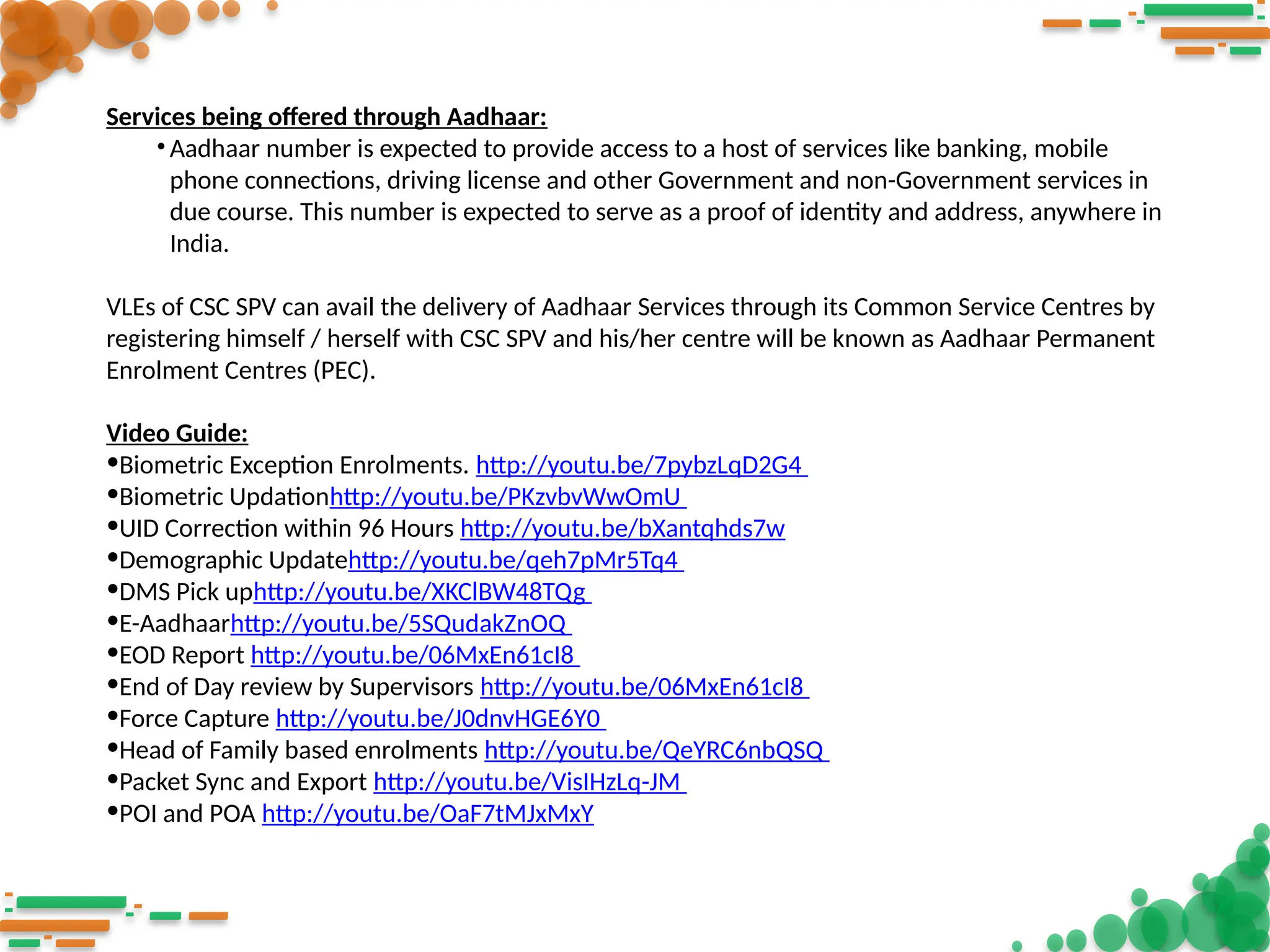 Services being offered through Aadhaar:
• Aadhaar number is expected to provide access to a host of services like banking, mobile
phone connections, driving license and other Government and non-Government services in
due course. This number is expected to serve as a proof of identity and address, anywhere in
India.
VLEs of CSC SPV can avail the delivery of Aadhaar Services through its Common Service Centres by
registering himself / herself with CSC SPV and his/her centre will be known as Aadhaar Permanent
Enrolment Centres (PEC).
Video Guide:
•Biometric Exception Enrolments. http://youtu.be/7pybzLqD2G4
•Biometric Updationhttp://youtu.be/PKzvbvWwOmU
•UID Correction within 96 Hours http://youtu.be/bXantqhds7w
•Demographic Updatehttp://youtu.be/qeh7pMr5Tq4
•DMS Pick uphttp://youtu.be/XKClBW48TQg
•E-Aadhaarhttp://youtu.be/5SQudakZnOQ
•EOD Report http://youtu.be/06MxEn61cI8
•End of Day review by Supervisors http://youtu.be/06MxEn61cI8
•Force Capture http://youtu.be/J0dnvHGE6Y0
•Head of Family based enrolments http://youtu.be/QeYRC6nbQSQ
•Packet Sync and Export http://youtu.be/VisIHzLq-JM
•POI and POA http://youtu.be/OaF7tMJxMxY
 