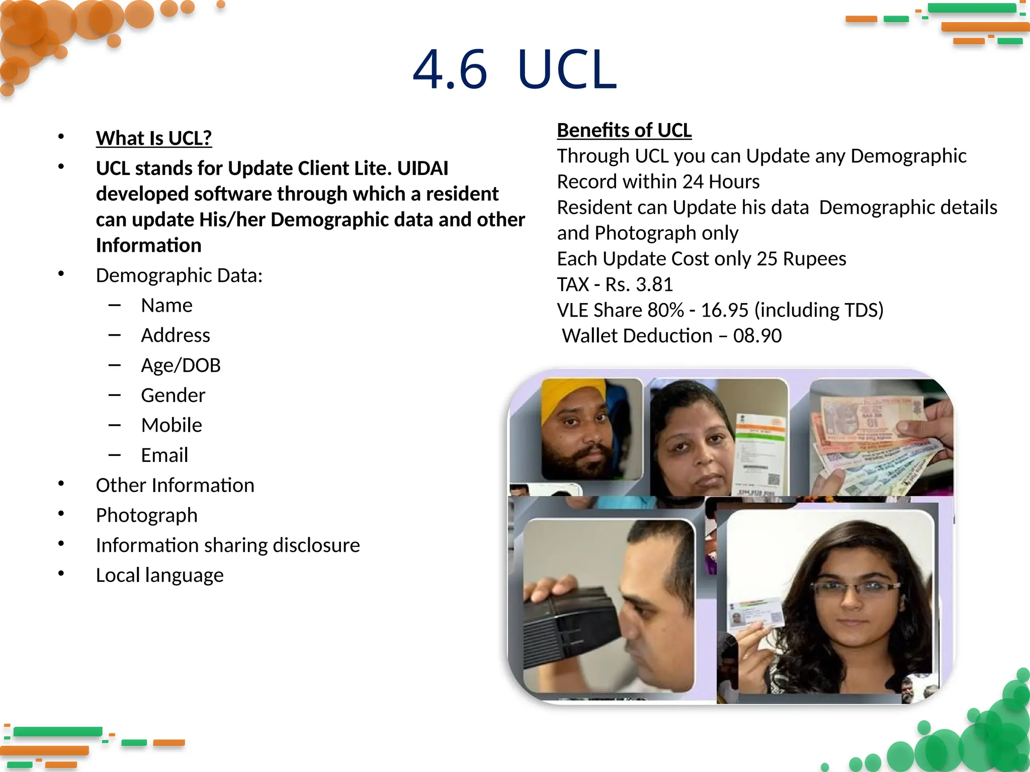 4.6 UCL
• What Is UCL?
• UCL stands for Update Client Lite. UIDAI
developed software through which a resident
can update His/her Demographic data and other
Information
• Demographic Data:
– Name
– Address
– Age/DOB
– Gender
– Mobile
– Email
• Other Information
• Photograph
• Information sharing disclosure
• Local language
Benefits of UCL
Through UCL you can Update any Demographic
Record within 24 Hours
Resident can Update his data Demographic details
and Photograph only
Each Update Cost only 25 Rupees
TAX - Rs. 3.81
VLE Share 80% - 16.95 (including TDS)
Wallet Deduction – 08.90
 