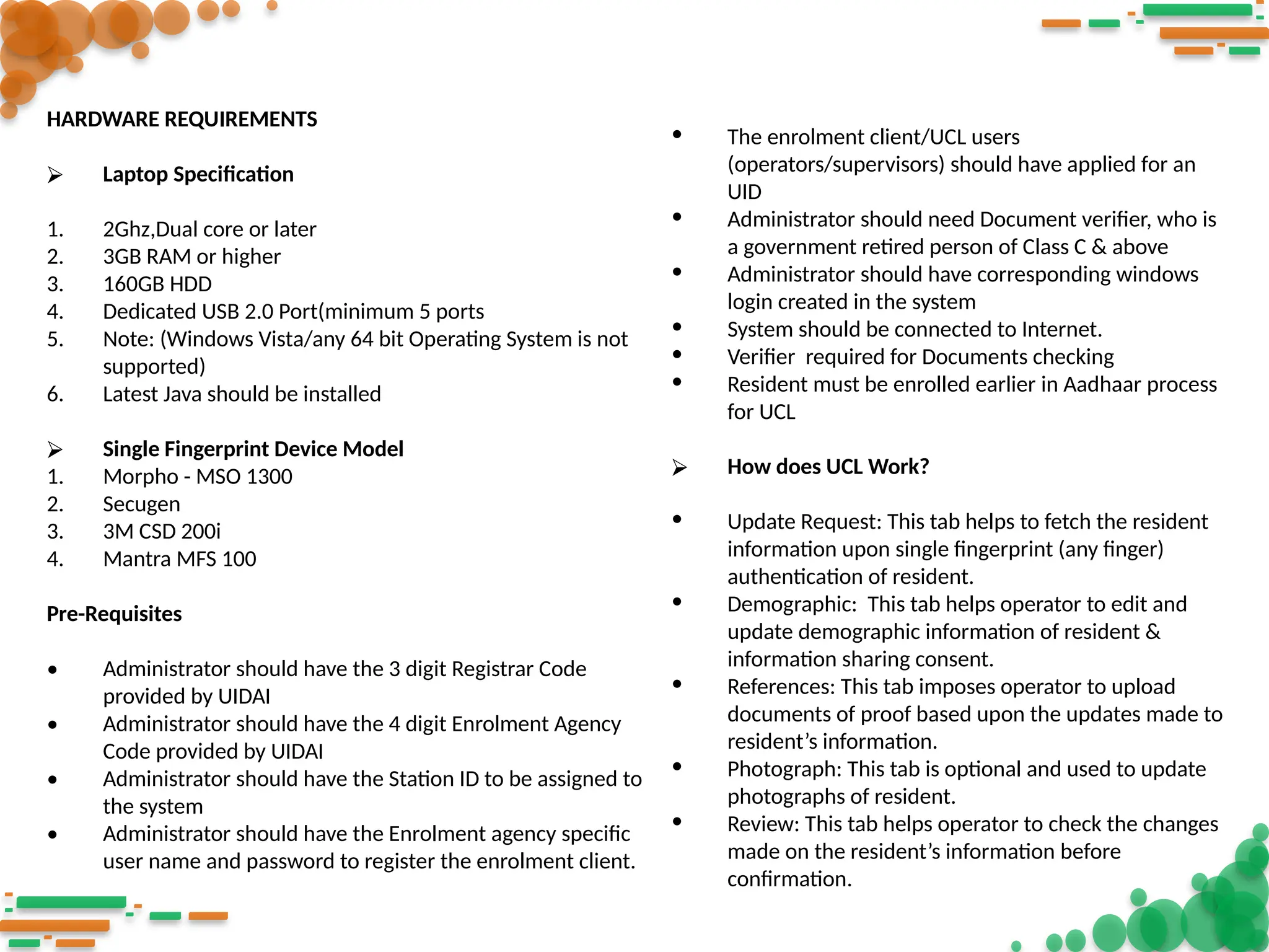 HARDWARE REQUIREMENTS
⮚ Laptop Specification
1. 2Ghz,Dual core or later
2. 3GB RAM or higher
3. 160GB HDD
4. Dedicated USB 2.0 Port(minimum 5 ports
5. Note: (Windows Vista/any 64 bit Operating System is not
supported)
6. Latest Java should be installed
⮚ Single Fingerprint Device Model
1. Morpho - MSO 1300
2. Secugen
3. 3M CSD 200i
4. Mantra MFS 100
Pre-Requisites
• Administrator should have the 3 digit Registrar Code
provided by UIDAI
• Administrator should have the 4 digit Enrolment Agency
Code provided by UIDAI
• Administrator should have the Station ID to be assigned to
the system
• Administrator should have the Enrolment agency specific
user name and password to register the enrolment client.
• The enrolment client/UCL users
(operators/supervisors) should have applied for an
UID
• Administrator should need Document verifier, who is
a government retired person of Class C & above
• Administrator should have corresponding windows
login created in the system
• System should be connected to Internet.
• Verifier required for Documents checking
• Resident must be enrolled earlier in Aadhaar process
for UCL
⮚ How does UCL Work?
• Update Request: This tab helps to fetch the resident
information upon single fingerprint (any finger)
authentication of resident.
• Demographic: This tab helps operator to edit and
update demographic information of resident &
information sharing consent.
• References: This tab imposes operator to upload
documents of proof based upon the updates made to
resident’s information.
• Photograph: This tab is optional and used to update
photographs of resident.
• Review: This tab helps operator to check the changes
made on the resident’s information before
confirmation.
 