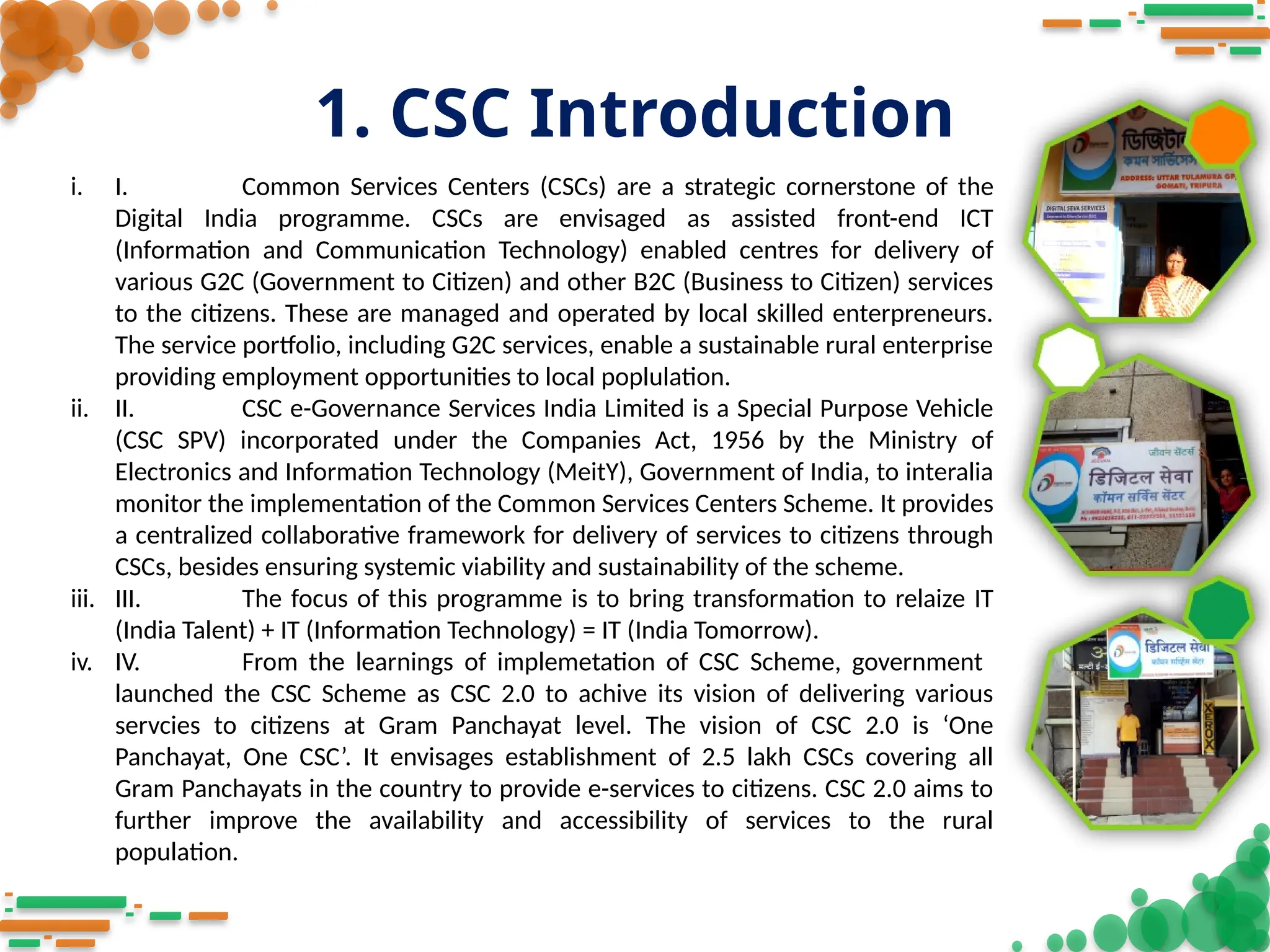 1. CSC Introduction
i. I. Common Services Centers (CSCs) are a strategic cornerstone of the
Digital India programme. CSCs are envisaged as assisted front-end ICT
(Information and Communication Technology) enabled centres for delivery of
various G2C (Government to Citizen) and other B2C (Business to Citizen) services
to the citizens. These are managed and operated by local skilled enterpreneurs.
The service portfolio, including G2C services, enable a sustainable rural enterprise
providing employment opportunities to local poplulation.
ii. II. CSC e-Governance Services India Limited is a Special Purpose Vehicle
(CSC SPV) incorporated under the Companies Act, 1956 by the Ministry of
Electronics and Information Technology (MeitY), Government of India, to interalia
monitor the implementation of the Common Services Centers Scheme. It provides
a centralized collaborative framework for delivery of services to citizens through
CSCs, besides ensuring systemic viability and sustainability of the scheme.
iii. III. The focus of this programme is to bring transformation to relaize IT
(India Talent) + IT (Information Technology) = IT (India Tomorrow).
iv. IV. From the learnings of implemetation of CSC Scheme, government
launched the CSC Scheme as CSC 2.0 to achive its vision of delivering various
servcies to citizens at Gram Panchayat level. The vision of CSC 2.0 is ‘One
Panchayat, One CSC’. It envisages establishment of 2.5 lakh CSCs covering all
Gram Panchayats in the country to provide e-services to citizens. CSC 2.0 aims to
further improve the availability and accessibility of services to the rural
population.
 