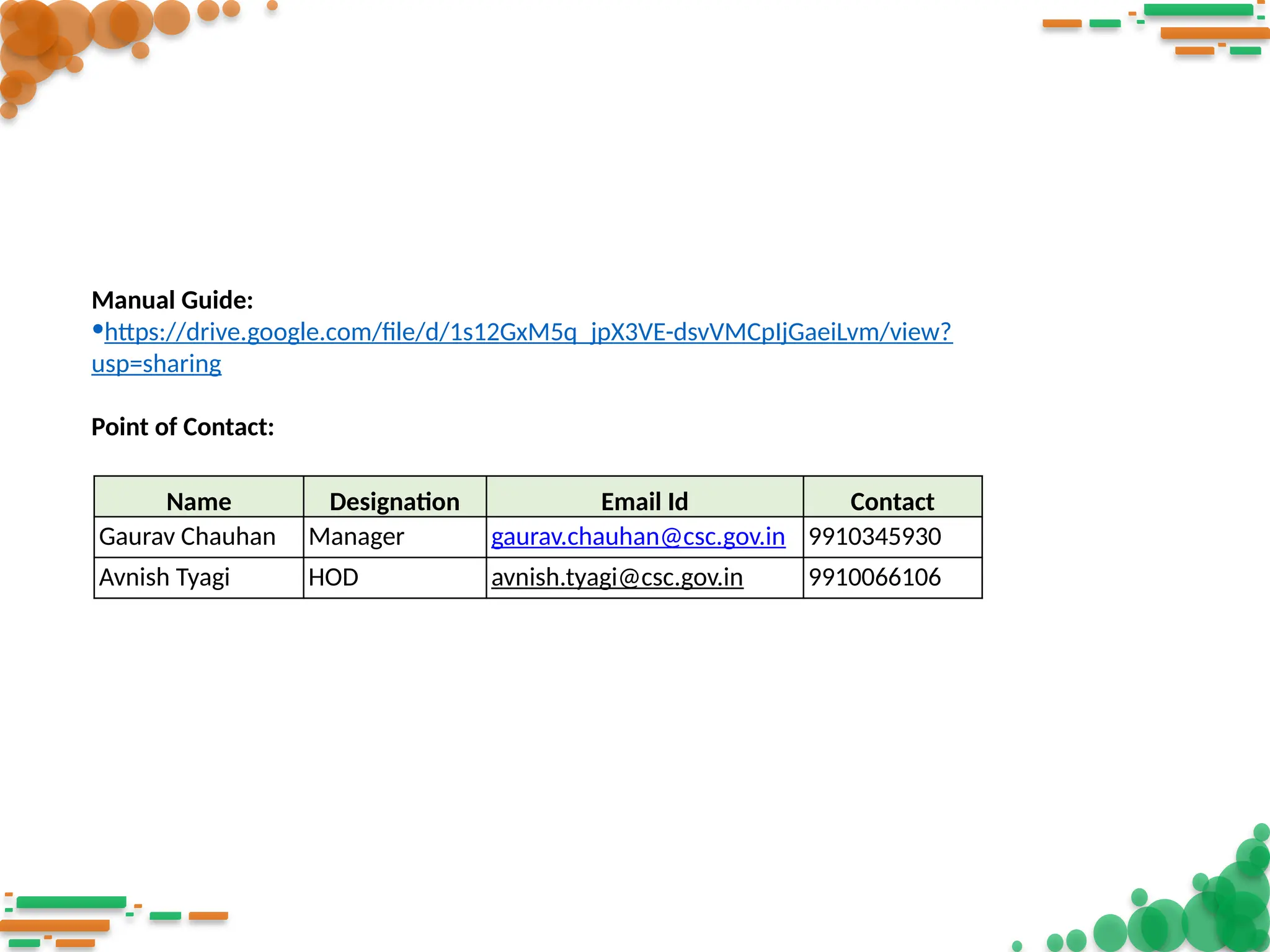 Manual Guide:
•https://drive.google.com/file/d/1s12GxM5q_jpX3VE-dsvVMCpIjGaeiLvm/view?
usp=sharing
Point of Contact:
Name Designation Email Id Contact
Gaurav Chauhan Manager gaurav.chauhan@csc.gov.in 9910345930
Avnish Tyagi HOD avnish.tyagi@csc.gov.in 9910066106
 