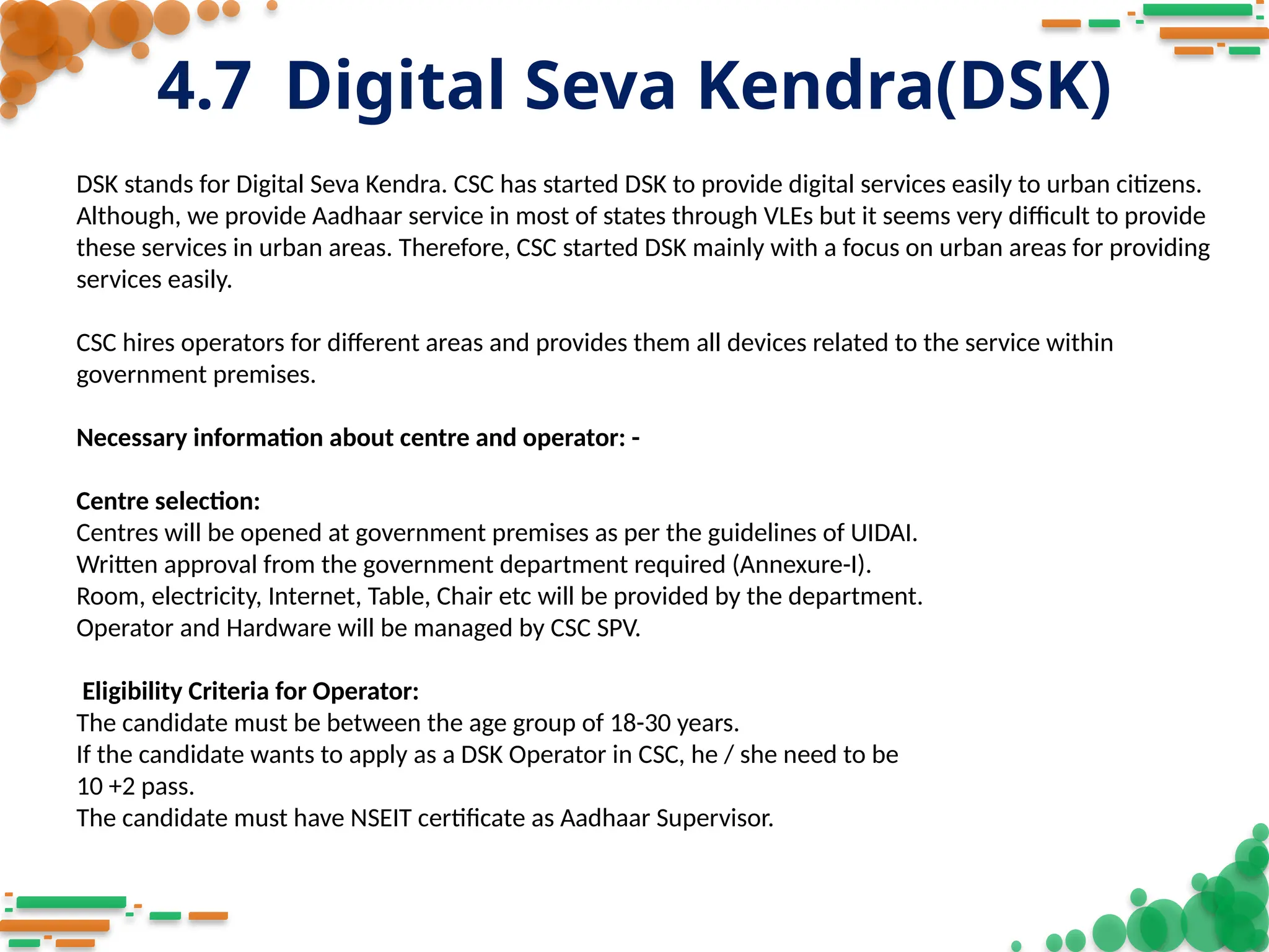 4.7 Digital Seva Kendra(DSK)
DSK stands for Digital Seva Kendra. CSC has started DSK to provide digital services easily to urban citizens.
Although, we provide Aadhaar service in most of states through VLEs but it seems very difficult to provide
these services in urban areas. Therefore, CSC started DSK mainly with a focus on urban areas for providing
services easily.
CSC hires operators for different areas and provides them all devices related to the service within
government premises.
Necessary information about centre and operator: -
Centre selection:
Centres will be opened at government premises as per the guidelines of UIDAI.
Written approval from the government department required (Annexure-I).
Room, electricity, Internet, Table, Chair etc will be provided by the department.
Operator and Hardware will be managed by CSC SPV.
Eligibility Criteria for Operator:
The candidate must be between the age group of 18-30 years.
If the candidate wants to apply as a DSK Operator in CSC, he / she need to be
10 +2 pass.
The candidate must have NSEIT certificate as Aadhaar Supervisor.
 