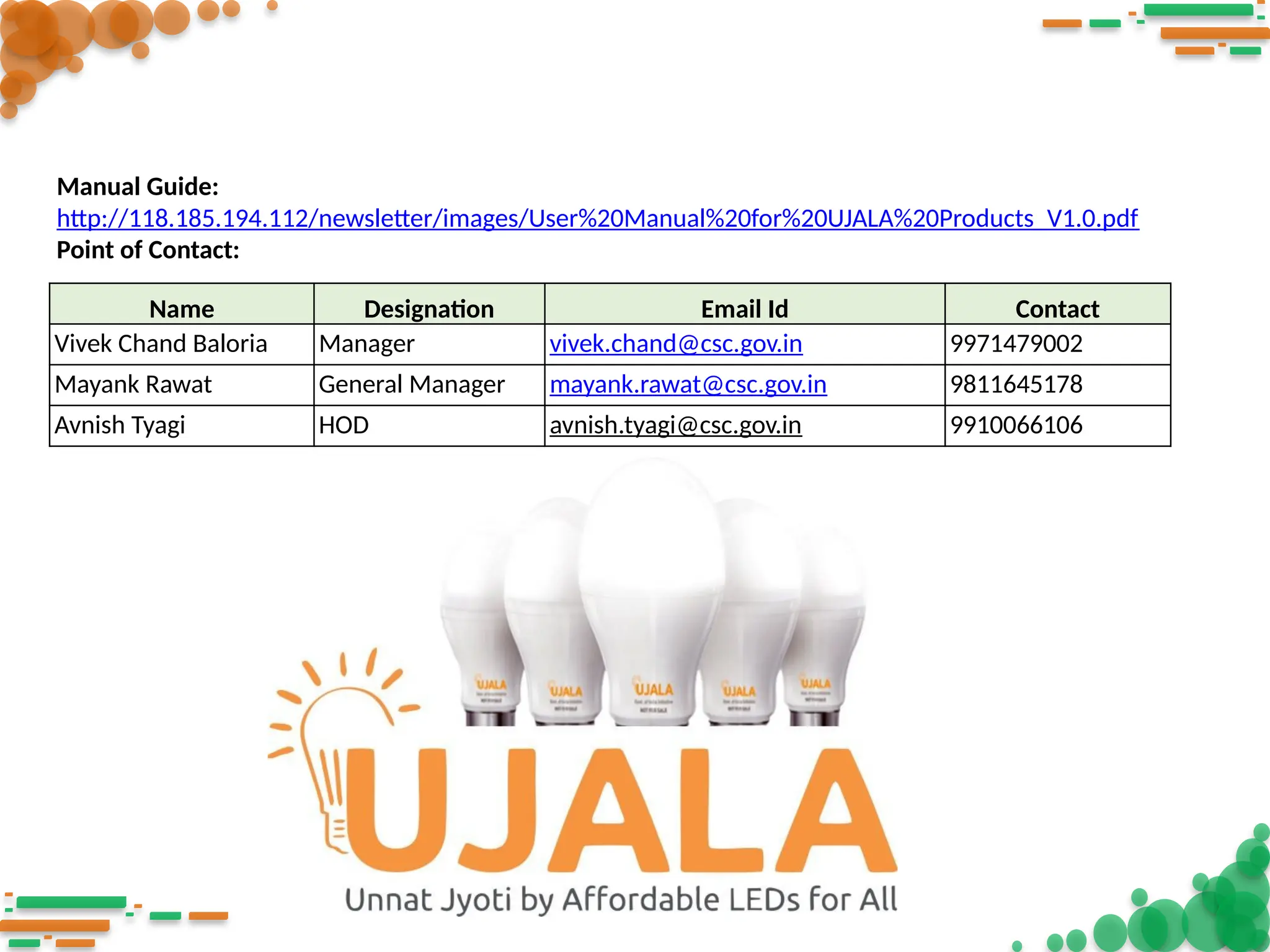 Name Designation Email Id Contact
Vivek Chand Baloria Manager vivek.chand@csc.gov.in 9971479002
Mayank Rawat General Manager mayank.rawat@csc.gov.in 9811645178
Avnish Tyagi HOD avnish.tyagi@csc.gov.in 9910066106
Manual Guide:
http://118.185.194.112/newsletter/images/User%20Manual%20for%20UJALA%20Products_V1.0.pdf
Point of Contact:
 