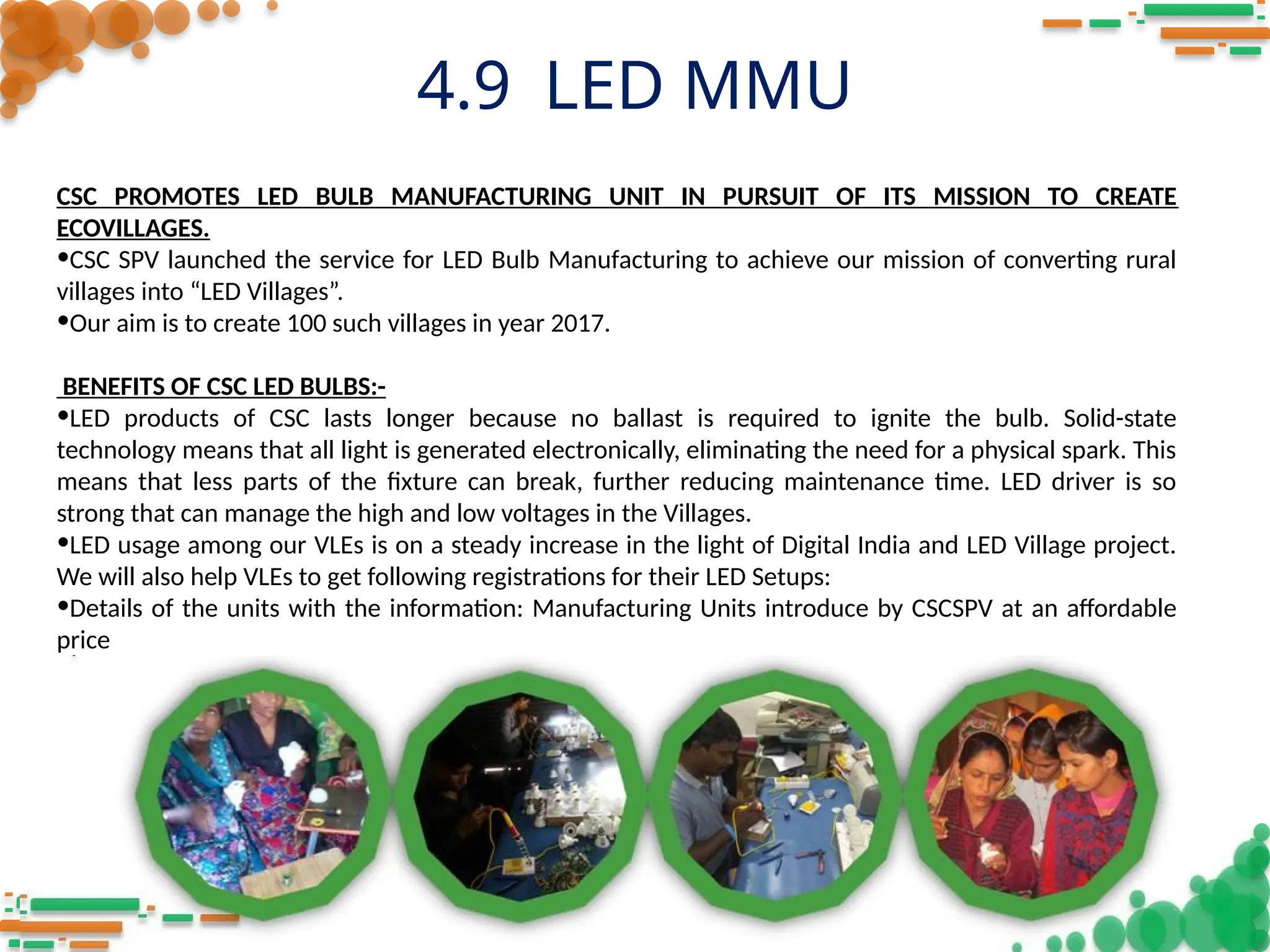 4.9 LED MMU
CSC PROMOTES LED BULB MANUFACTURING UNIT IN PURSUIT OF ITS MISSION TO CREATE
ECOVILLAGES.
•CSC SPV launched the service for LED Bulb Manufacturing to achieve our mission of converting rural
villages into “LED Villages”.
•Our aim is to create 100 such villages in year 2017.
BENEFITS OF CSC LED BULBS:-
•LED products of CSC lasts longer because no ballast is required to ignite the bulb. Solid-state
technology means that all light is generated electronically, eliminating the need for a physical spark. This
means that less parts of the fixture can break, further reducing maintenance time. LED driver is so
strong that can manage the high and low voltages in the Villages.
•LED usage among our VLEs is on a steady increase in the light of Digital India and LED Village project.
We will also help VLEs to get following registrations for their LED Setups:
•Details of the units with the information: Manufacturing Units introduce by CSCSPV at an affordable
price
 