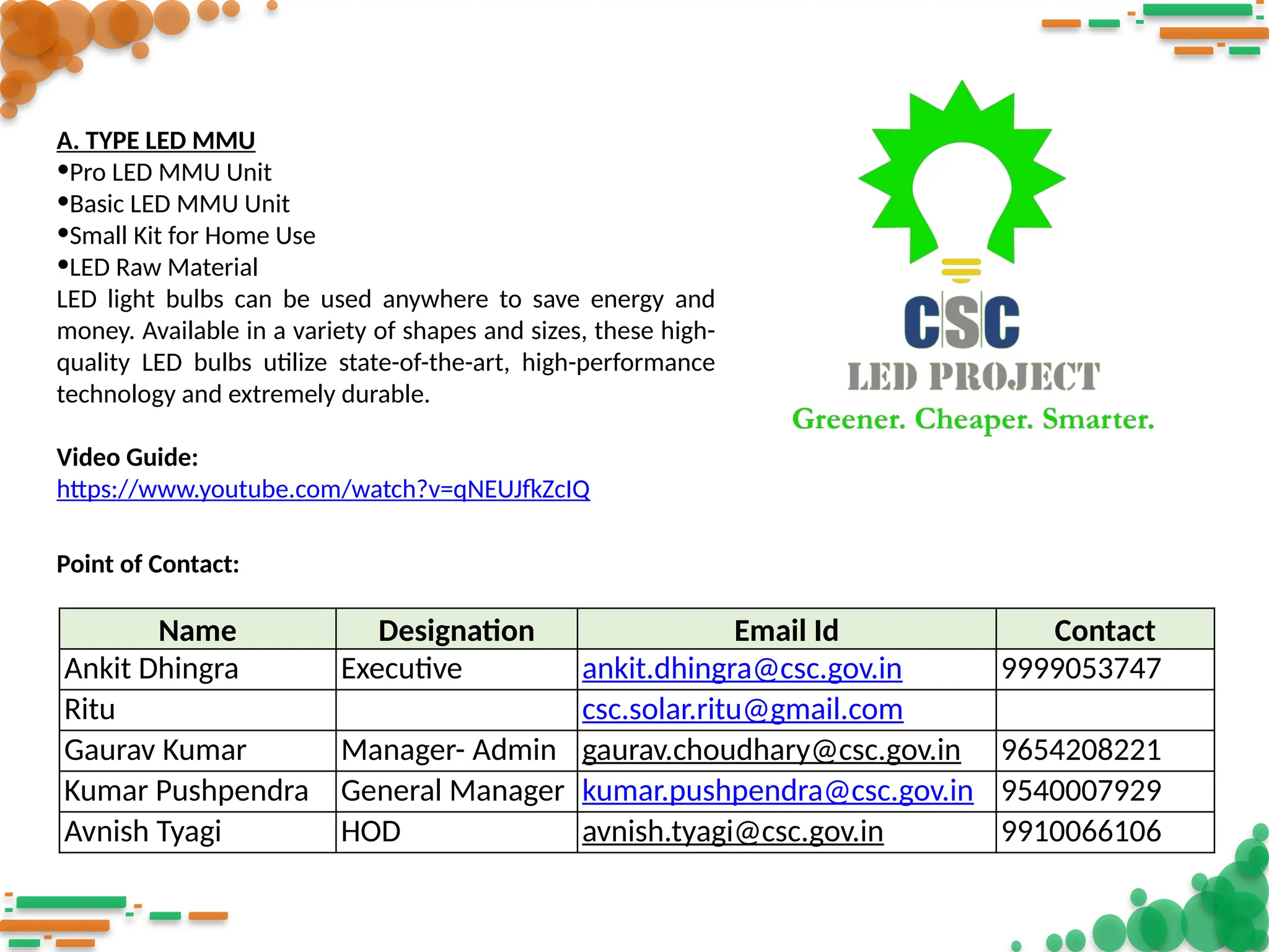 A. TYPE LED MMU
•Pro LED MMU Unit
•Basic LED MMU Unit
•Small Kit for Home Use
•LED Raw Material
LED light bulbs can be used anywhere to save energy and
money. Available in a variety of shapes and sizes, these high-
quality LED bulbs utilize state-of-the-art, high-performance
technology and extremely durable.
Video Guide:
https://www.youtube.com/watch?v=qNEUJfkZcIQ
Name Designation Email Id Contact
Ankit Dhingra Executive ankit.dhingra@csc.gov.in 9999053747
Ritu csc.solar.ritu@gmail.com
Gaurav Kumar Manager- Admin gaurav.choudhary@csc.gov.in 9654208221
Kumar Pushpendra General Manager kumar.pushpendra@csc.gov.in 9540007929
Avnish Tyagi HOD avnish.tyagi@csc.gov.in 9910066106
Point of Contact:
 