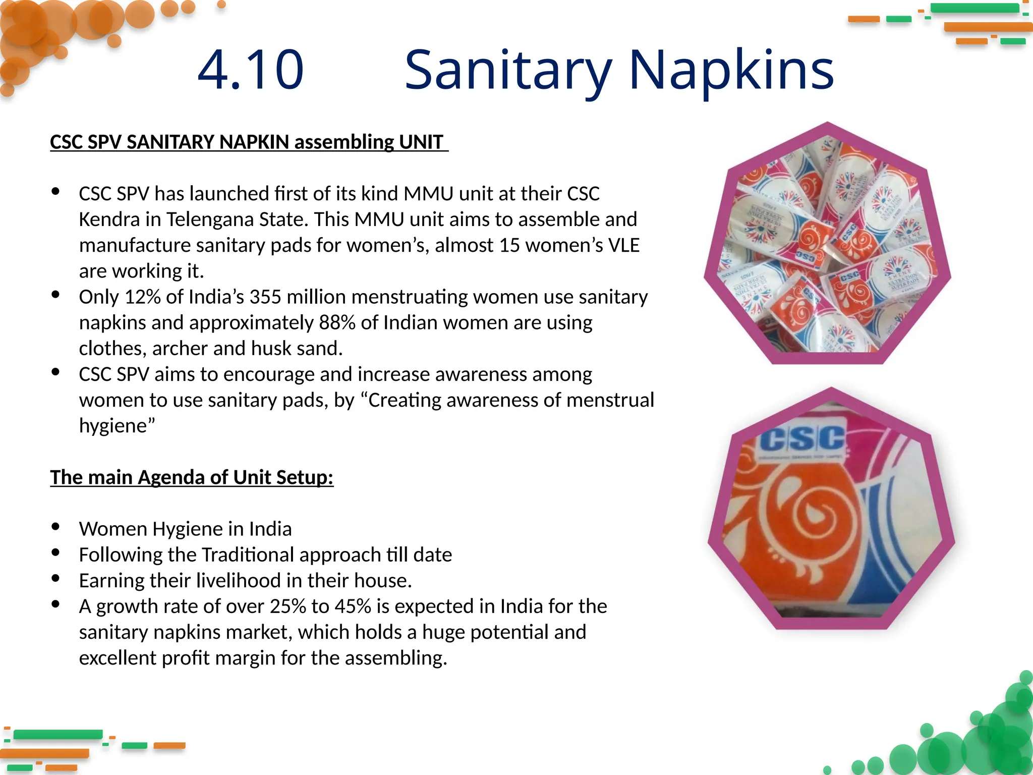 4.10 Sanitary Napkins
CSC SPV SANITARY NAPKIN assembling UNIT
• CSC SPV has launched first of its kind MMU unit at their CSC
Kendra in Telengana State. This MMU unit aims to assemble and
manufacture sanitary pads for women’s, almost 15 women’s VLE
are working it.
• Only 12% of India’s 355 million menstruating women use sanitary
napkins and approximately 88% of Indian women are using
clothes, archer and husk sand.
• CSC SPV aims to encourage and increase awareness among
women to use sanitary pads, by “Creating awareness of menstrual
hygiene”
The main Agenda of Unit Setup:
• Women Hygiene in India
• Following the Traditional approach till date
• Earning their livelihood in their house.
• A growth rate of over 25% to 45% is expected in India for the
sanitary napkins market, which holds a huge potential and
excellent profit margin for the assembling.
 