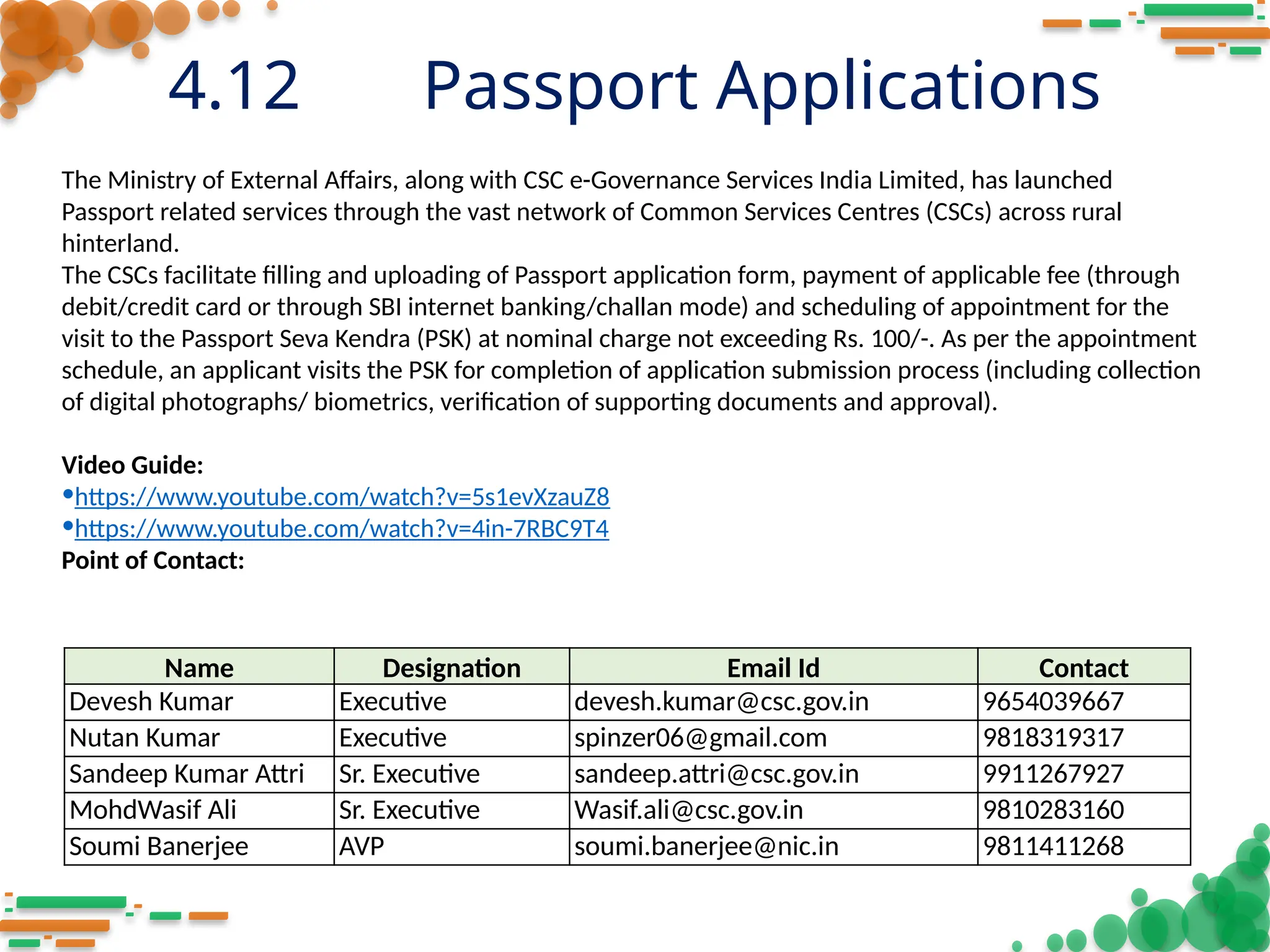 4.12 Passport Applications
Name Designation Email Id Contact
Devesh Kumar Executive devesh.kumar@csc.gov.in 9654039667
Nutan Kumar Executive spinzer06@gmail.com 9818319317
Sandeep Kumar Attri Sr. Executive sandeep.attri@csc.gov.in 9911267927
MohdWasif Ali Sr. Executive Wasif.ali@csc.gov.in 9810283160
Soumi Banerjee AVP soumi.banerjee@nic.in 9811411268
The Ministry of External Affairs, along with CSC e-Governance Services India Limited, has launched
Passport related services through the vast network of Common Services Centres (CSCs) across rural
hinterland.
The CSCs facilitate filling and uploading of Passport application form, payment of applicable fee (through
debit/credit card or through SBI internet banking/challan mode) and scheduling of appointment for the
visit to the Passport Seva Kendra (PSK) at nominal charge not exceeding Rs. 100/-. As per the appointment
schedule, an applicant visits the PSK for completion of application submission process (including collection
of digital photographs/ biometrics, verification of supporting documents and approval).
Video Guide:
•https://www.youtube.com/watch?v=5s1evXzauZ8
•https://www.youtube.com/watch?v=4in-7RBC9T4
Point of Contact:
 