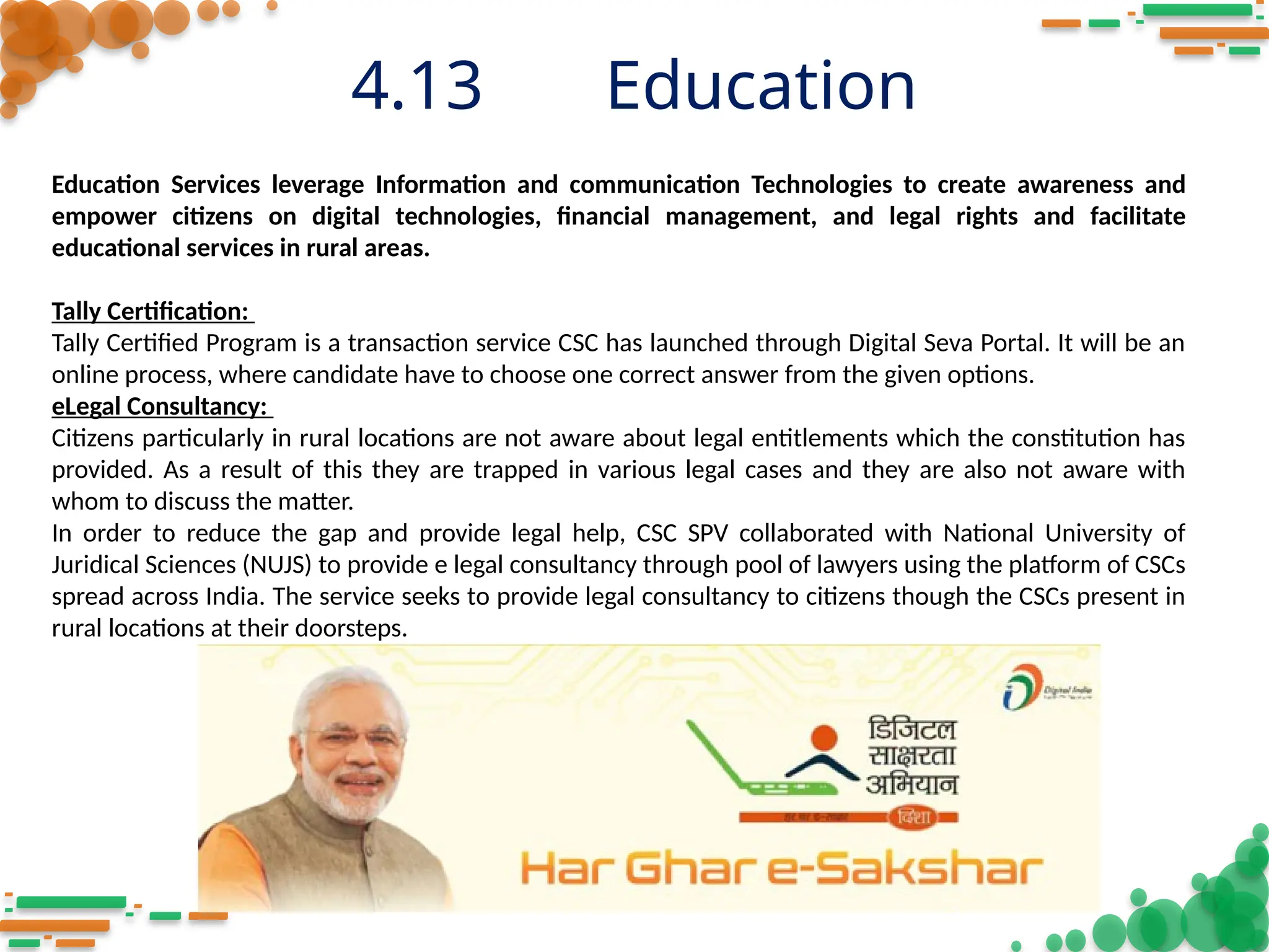 4.13 Education
Education Services leverage Information and communication Technologies to create awareness and
empower citizens on digital technologies, financial management, and legal rights and facilitate
educational services in rural areas.
Tally Certification:
Tally Certified Program is a transaction service CSC has launched through Digital Seva Portal. It will be an
online process, where candidate have to choose one correct answer from the given options.
eLegal Consultancy:
Citizens particularly in rural locations are not aware about legal entitlements which the constitution has
provided. As a result of this they are trapped in various legal cases and they are also not aware with
whom to discuss the matter.
In order to reduce the gap and provide legal help, CSC SPV collaborated with National University of
Juridical Sciences (NUJS) to provide e legal consultancy through pool of lawyers using the platform of CSCs
spread across India. The service seeks to provide legal consultancy to citizens though the CSCs present in
rural locations at their doorsteps.
 