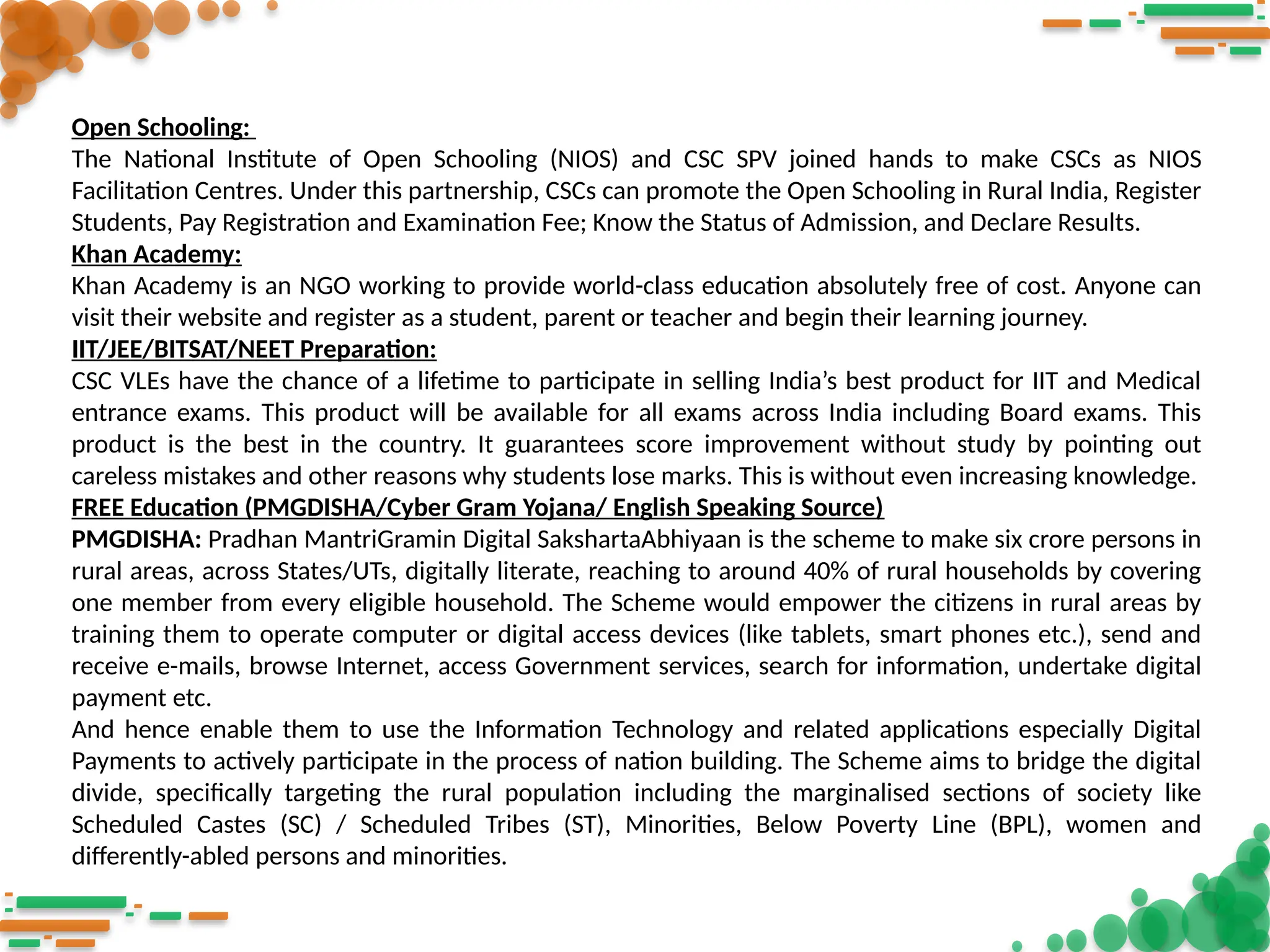 Open Schooling:
The National Institute of Open Schooling (NIOS) and CSC SPV joined hands to make CSCs as NIOS
Facilitation Centres. Under this partnership, CSCs can promote the Open Schooling in Rural India, Register
Students, Pay Registration and Examination Fee; Know the Status of Admission, and Declare Results.
Khan Academy:
Khan Academy is an NGO working to provide world-class education absolutely free of cost. Anyone can
visit their website and register as a student, parent or teacher and begin their learning journey.
IIT/JEE/BITSAT/NEET Preparation:
CSC VLEs have the chance of a lifetime to participate in selling India’s best product for IIT and Medical
entrance exams. This product will be available for all exams across India including Board exams. This
product is the best in the country. It guarantees score improvement without study by pointing out
careless mistakes and other reasons why students lose marks. This is without even increasing knowledge.
FREE Education (PMGDISHA/Cyber Gram Yojana/ English Speaking Source)
PMGDISHA: Pradhan MantriGramin Digital SakshartaAbhiyaan is the scheme to make six crore persons in
rural areas, across States/UTs, digitally literate, reaching to around 40% of rural households by covering
one member from every eligible household. The Scheme would empower the citizens in rural areas by
training them to operate computer or digital access devices (like tablets, smart phones etc.), send and
receive e-mails, browse Internet, access Government services, search for information, undertake digital
payment etc.
And hence enable them to use the Information Technology and related applications especially Digital
Payments to actively participate in the process of nation building. The Scheme aims to bridge the digital
divide, specifically targeting the rural population including the marginalised sections of society like
Scheduled Castes (SC) / Scheduled Tribes (ST), Minorities, Below Poverty Line (BPL), women and
differently-abled persons and minorities.
 