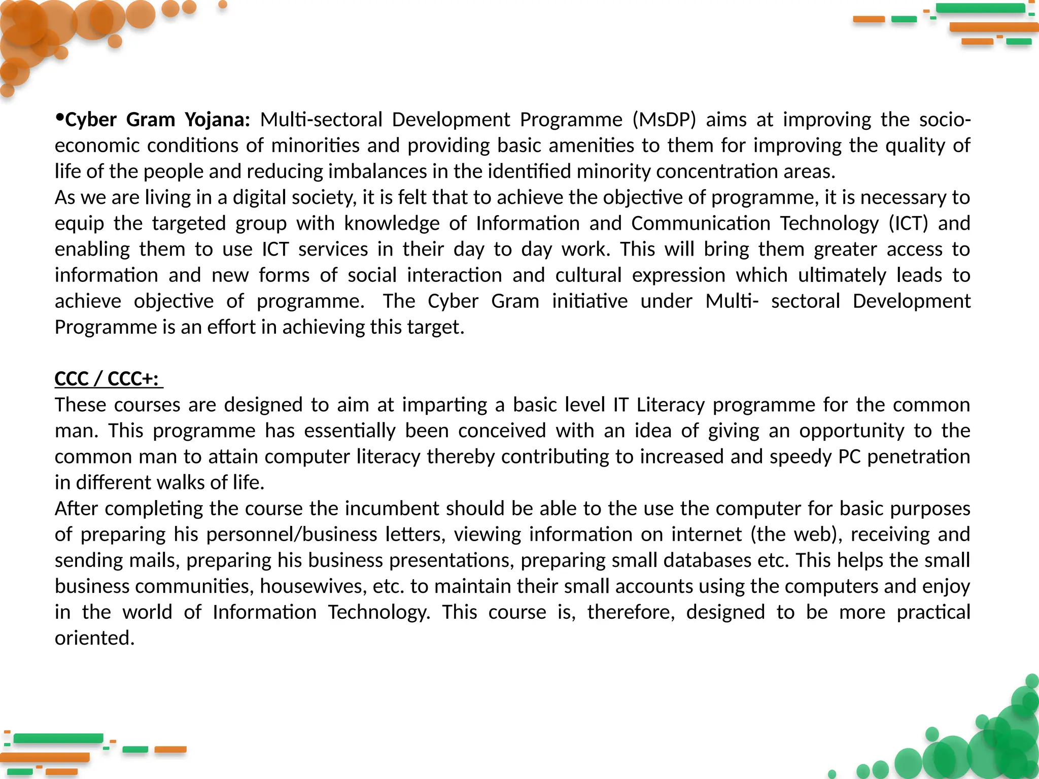 •Cyber Gram Yojana: Multi-sectoral Development Programme (MsDP) aims at improving the socio-
economic conditions of minorities and providing basic amenities to them for improving the quality of
life of the people and reducing imbalances in the identified minority concentration areas.
As we are living in a digital society, it is felt that to achieve the objective of programme, it is necessary to
equip the targeted group with knowledge of Information and Communication Technology (ICT) and
enabling them to use ICT services in their day to day work. This will bring them greater access to
information and new forms of social interaction and cultural expression which ultimately leads to
achieve objective of programme. The Cyber Gram initiative under Multi- sectoral Development
Programme is an effort in achieving this target.
CCC / CCC+:
These courses are designed to aim at imparting a basic level IT Literacy programme for the common
man. This programme has essentially been conceived with an idea of giving an opportunity to the
common man to attain computer literacy thereby contributing to increased and speedy PC penetration
in different walks of life.
After completing the course the incumbent should be able to the use the computer for basic purposes
of preparing his personnel/business letters, viewing information on internet (the web), receiving and
sending mails, preparing his business presentations, preparing small databases etc. This helps the small
business communities, housewives, etc. to maintain their small accounts using the computers and enjoy
in the world of Information Technology. This course is, therefore, designed to be more practical
oriented.
 
