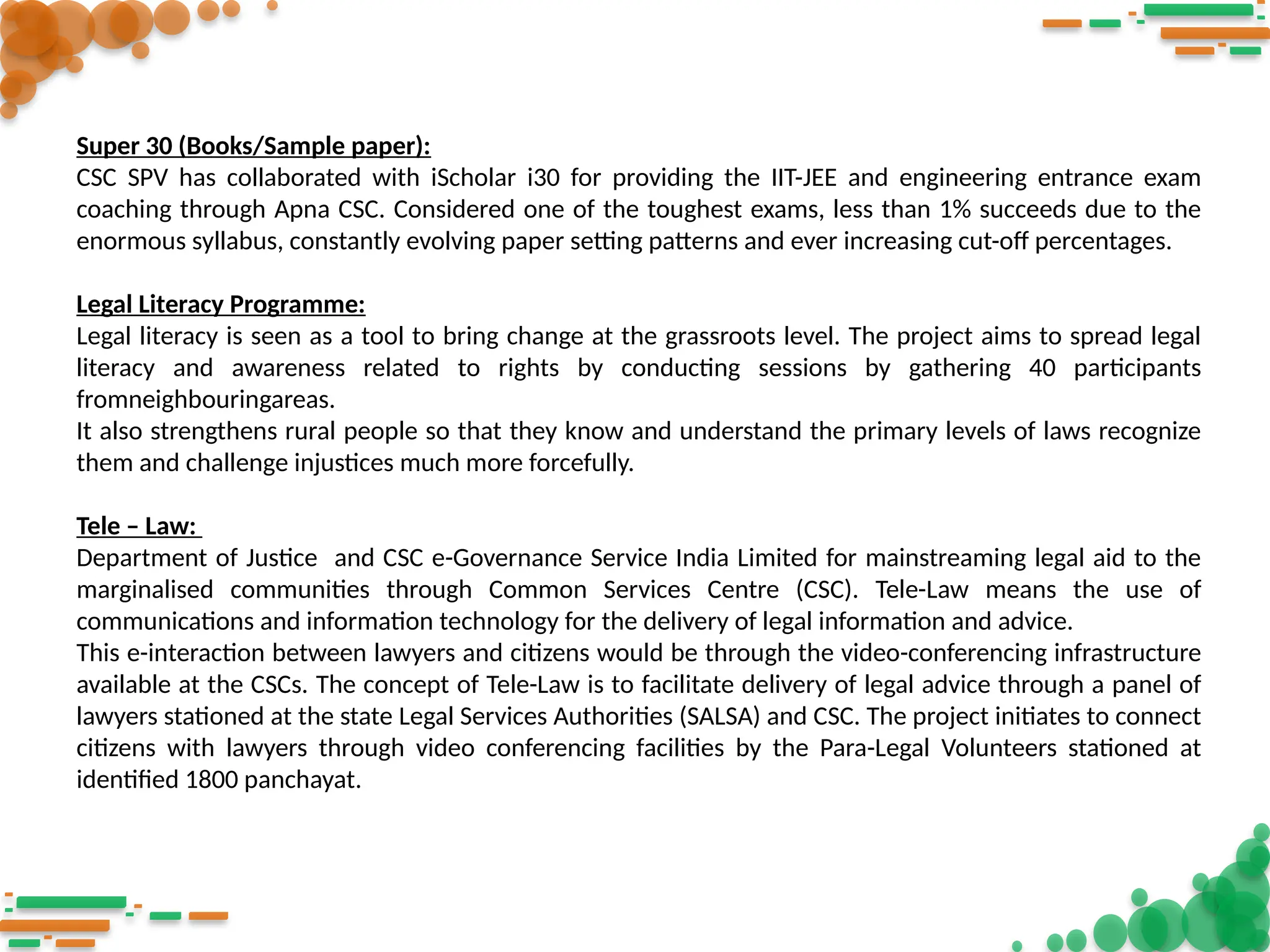 Super 30 (Books/Sample paper):
CSC SPV has collaborated with iScholar i30 for providing the IIT-JEE and engineering entrance exam
coaching through Apna CSC. Considered one of the toughest exams, less than 1% succeeds due to the
enormous syllabus, constantly evolving paper setting patterns and ever increasing cut-off percentages.
Legal Literacy Programme:
Legal literacy is seen as a tool to bring change at the grassroots level. The project aims to spread legal
literacy and awareness related to rights by conducting sessions by gathering 40 participants
fromneighbouringareas.
It also strengthens rural people so that they know and understand the primary levels of laws recognize
them and challenge injustices much more forcefully.
Tele – Law:
Department of Justice and CSC e-Governance Service India Limited for mainstreaming legal aid to the
marginalised communities through Common Services Centre (CSC). Tele-Law means the use of
communications and information technology for the delivery of legal information and advice.
This e-interaction between lawyers and citizens would be through the video-conferencing infrastructure
available at the CSCs. The concept of Tele-Law is to facilitate delivery of legal advice through a panel of
lawyers stationed at the state Legal Services Authorities (SALSA) and CSC. The project initiates to connect
citizens with lawyers through video conferencing facilities by the Para-Legal Volunteers stationed at
identified 1800 panchayat.
 