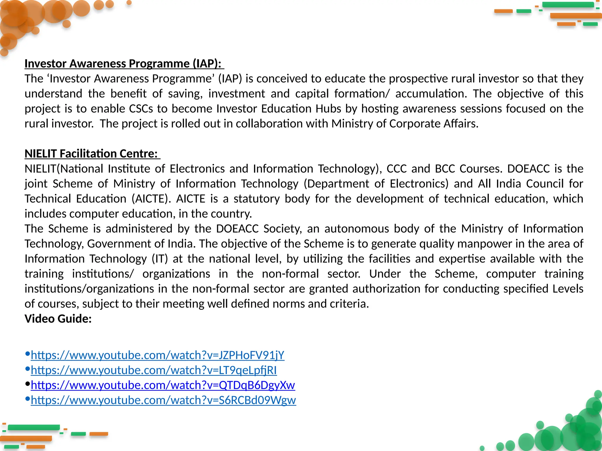 Investor Awareness Programme (IAP):
The ‘Investor Awareness Programme’ (IAP) is conceived to educate the prospective rural investor so that they
understand the benefit of saving, investment and capital formation/ accumulation. The objective of this
project is to enable CSCs to become Investor Education Hubs by hosting awareness sessions focused on the
rural investor. The project is rolled out in collaboration with Ministry of Corporate Affairs.
NIELIT Facilitation Centre:
NIELIT(National Institute of Electronics and Information Technology), CCC and BCC Courses. DOEACC is the
joint Scheme of Ministry of Information Technology (Department of Electronics) and All India Council for
Technical Education (AICTE). AICTE is a statutory body for the development of technical education, which
includes computer education, in the country.
The Scheme is administered by the DOEACC Society, an autonomous body of the Ministry of Information
Technology, Government of India. The objective of the Scheme is to generate quality manpower in the area of
Information Technology (IT) at the national level, by utilizing the facilities and expertise available with the
training institutions/ organizations in the non-formal sector. Under the Scheme, computer training
institutions/organizations in the non-formal sector are granted authorization for conducting specified Levels
of courses, subject to their meeting well defined norms and criteria.
Video Guide:
•https://www.youtube.com/watch?v=JZPHoFV91jY
•https://www.youtube.com/watch?v=LT9qeLpfjRI
•https://www.youtube.com/watch?v=QTDqB6DgyXw
•https://www.youtube.com/watch?v=S6RCBd09Wgw
 