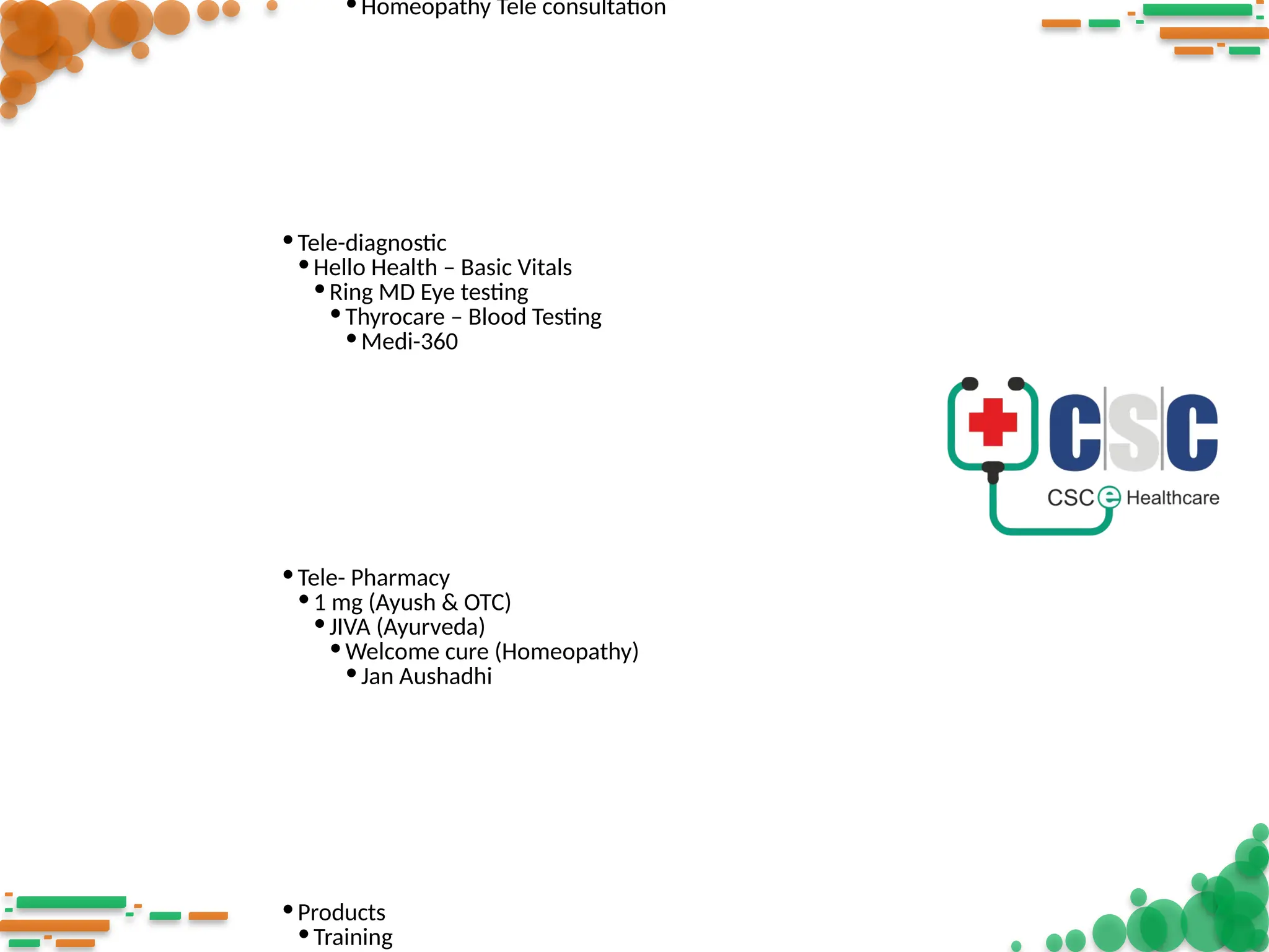 •Homeopathy Tele consultation
•Tele-diagnostic
•Hello Health – Basic Vitals
•Ring MD Eye testing
•Thyrocare – Blood Testing
•Medi-360
•Tele- Pharmacy
•1 mg (Ayush & OTC)
•JIVA (Ayurveda)
•Welcome cure (Homeopathy)
•Jan Aushadhi
•Products
•Training
 