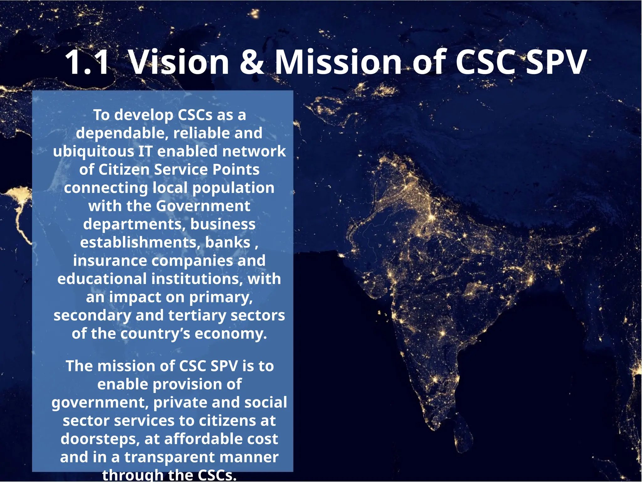 1.1 Vision & Mission of CSC SPV
To develop CSCs as a
dependable, reliable and
ubiquitous IT enabled network
of Citizen Service Points
connecting local population
with the Government
departments, business
establishments, banks ,
insurance companies and
educational institutions, with
an impact on primary,
secondary and tertiary sectors
of the country’s economy.
The mission of CSC SPV is to
enable provision of
government, private and social
sector services to citizens at
doorsteps, at affordable cost
and in a transparent manner
through the CSCs.
 