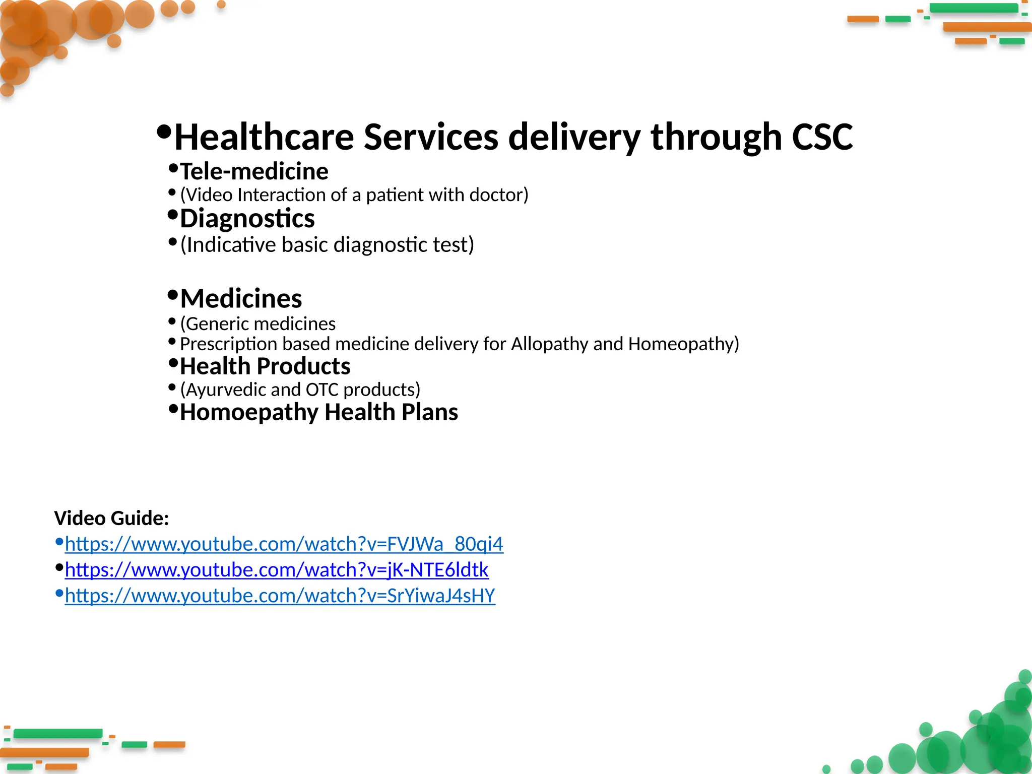 •Healthcare Services delivery through CSC
•Tele-medicine
•(Video Interaction of a patient with doctor)
•Diagnostics
•(Indicative basic diagnostic test)
•Medicines
•(Generic medicines
•Prescription based medicine delivery for Allopathy and Homeopathy)
•Health Products
•(Ayurvedic and OTC products)
•Homoepathy Health Plans
Video Guide:
•https://www.youtube.com/watch?v=FVJWa_80qi4
•https://www.youtube.com/watch?v=jK-NTE6ldtk
•https://www.youtube.com/watch?v=SrYiwaJ4sHY
 