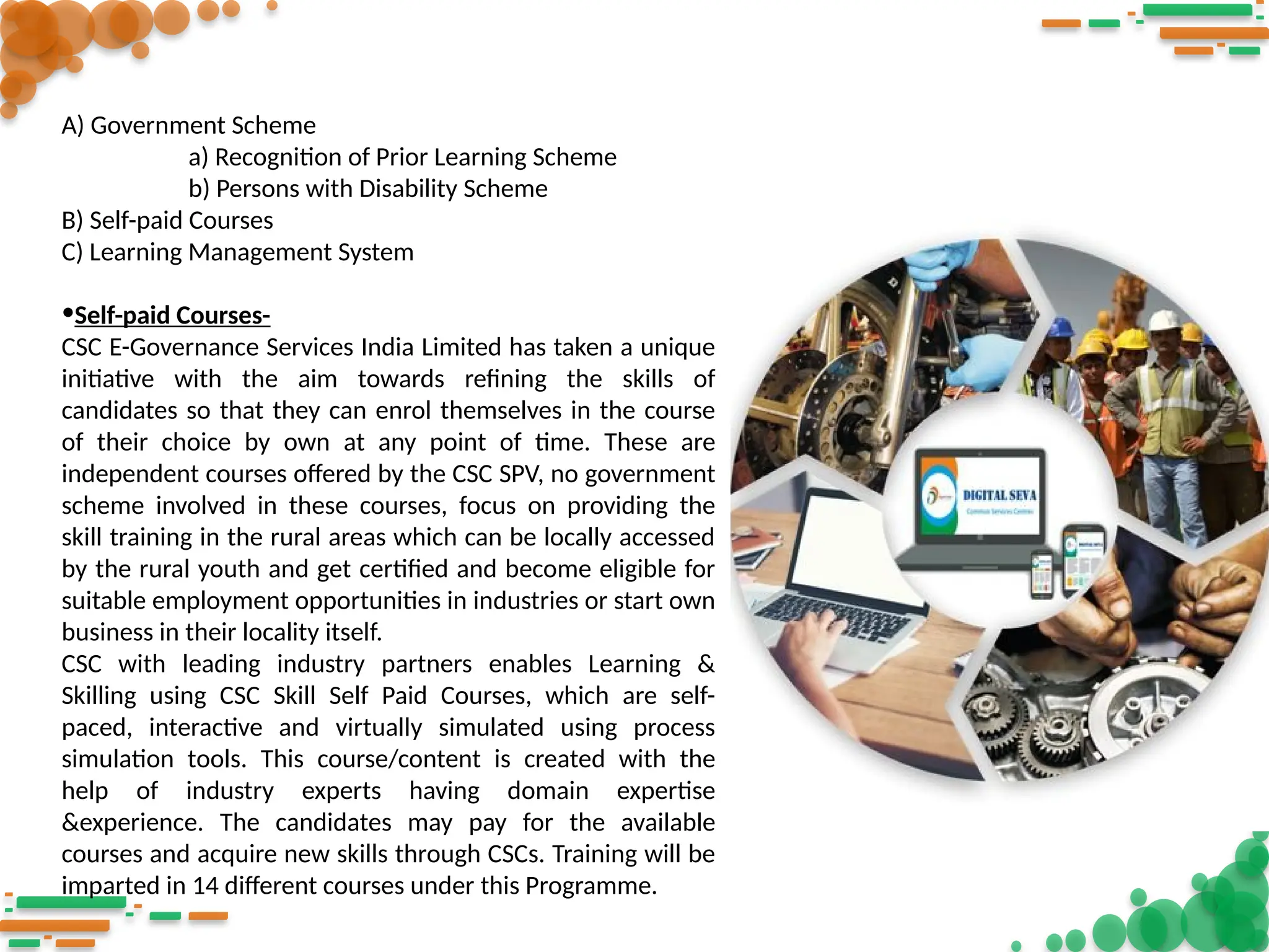 A) Government Scheme
a) Recognition of Prior Learning Scheme
b) Persons with Disability Scheme
B) Self-paid Courses
C) Learning Management System
•Self-paid Courses-
CSC E-Governance Services India Limited has taken a unique
initiative with the aim towards refining the skills of
candidates so that they can enrol themselves in the course
of their choice by own at any point of time. These are
independent courses offered by the CSC SPV, no government
scheme involved in these courses, focus on providing the
skill training in the rural areas which can be locally accessed
by the rural youth and get certified and become eligible for
suitable employment opportunities in industries or start own
business in their locality itself.
CSC with leading industry partners enables Learning &
Skilling using CSC Skill Self Paid Courses, which are self-
paced, interactive and virtually simulated using process
simulation tools. This course/content is created with the
help of industry experts having domain expertise
&experience. The candidates may pay for the available
courses and acquire new skills through CSCs. Training will be
imparted in 14 different courses under this Programme.
 