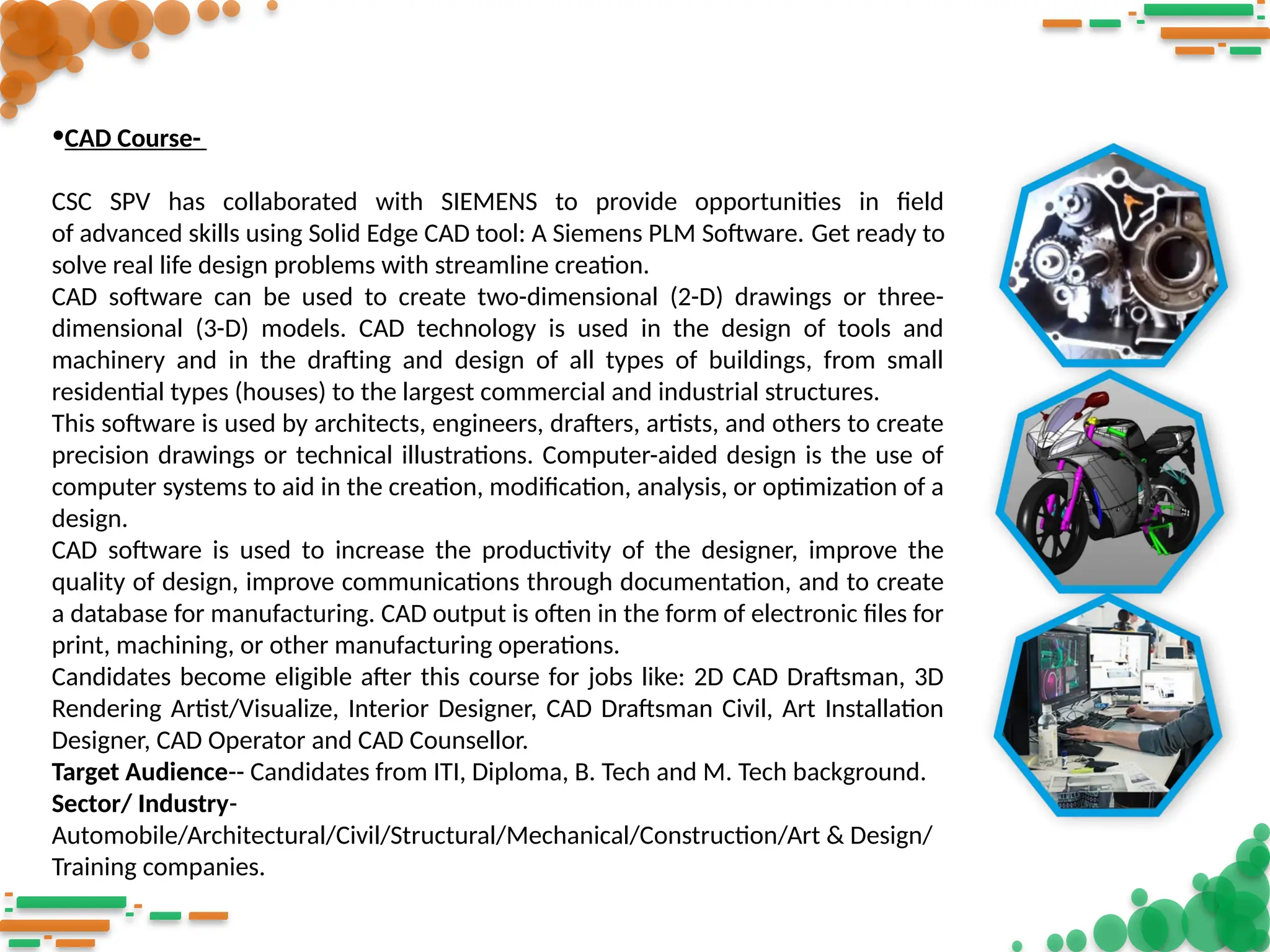 •CAD Course-
CSC SPV has collaborated with SIEMENS to provide opportunities in field
of advanced skills using Solid Edge CAD tool: A Siemens PLM Software. Get ready to
solve real life design problems with streamline creation.
CAD software can be used to create two-dimensional (2-D) drawings or three-
dimensional (3-D) models. CAD technology is used in the design of tools and
machinery and in the drafting and design of all types of buildings, from small
residential types (houses) to the largest commercial and industrial structures.
This software is used by architects, engineers, drafters, artists, and others to create
precision drawings or technical illustrations. Computer-aided design is the use of
computer systems to aid in the creation, modification, analysis, or optimization of a
design.
CAD software is used to increase the productivity of the designer, improve the
quality of design, improve communications through documentation, and to create
a database for manufacturing. CAD output is often in the form of electronic files for
print, machining, or other manufacturing operations.
Candidates become eligible after this course for jobs like: 2D CAD Draftsman, 3D
Rendering Artist/Visualize, Interior Designer, CAD Draftsman Civil, Art Installation
Designer, CAD Operator and CAD Counsellor.
Target Audience-- Candidates from ITI, Diploma, B. Tech and M. Tech background.
Sector/ Industry-
Automobile/Architectural/Civil/Structural/Mechanical/Construction/Art & Design/
Training companies.
 