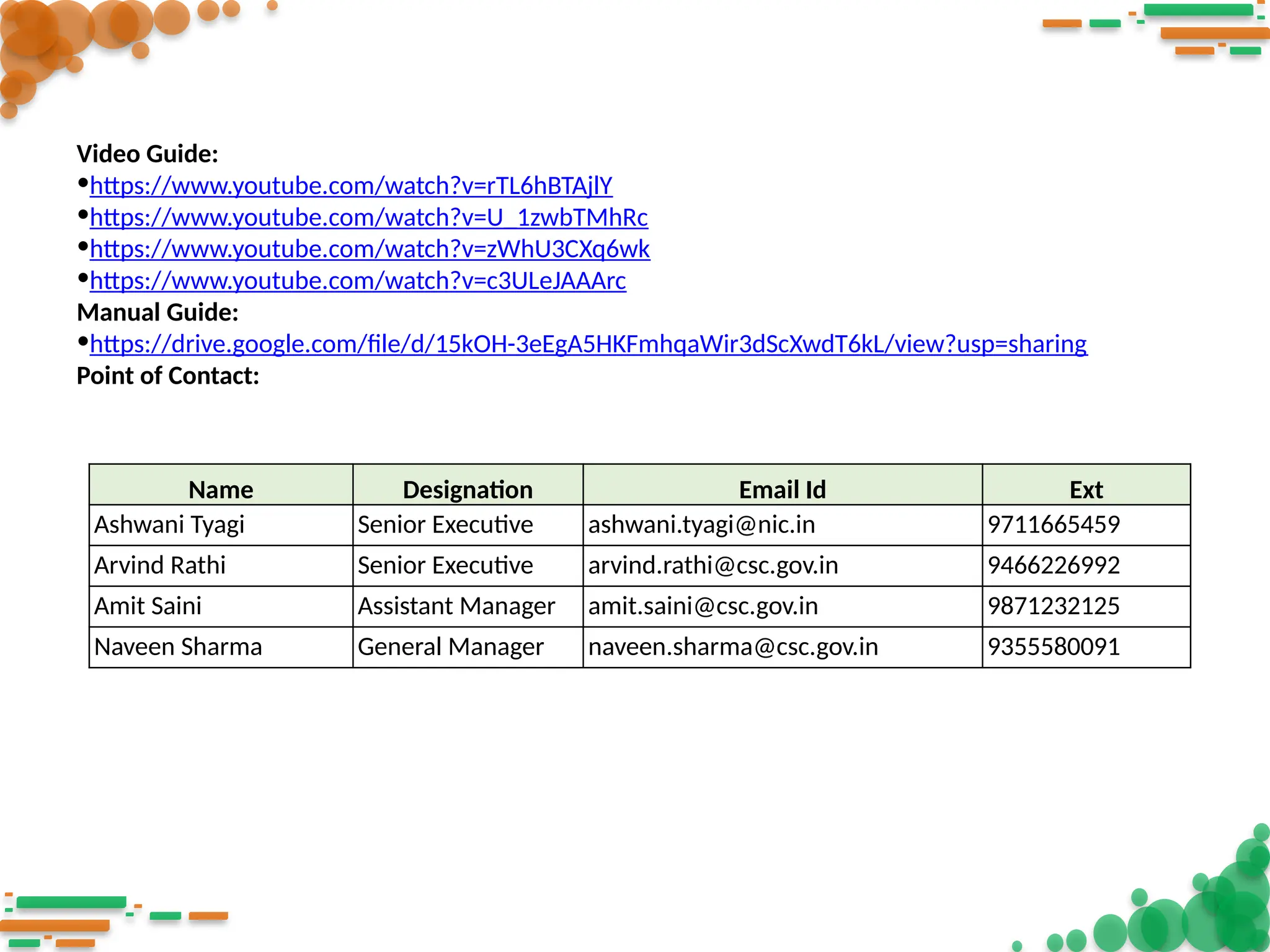 Video Guide:
•https://www.youtube.com/watch?v=rTL6hBTAjlY
•https://www.youtube.com/watch?v=U_1zwbTMhRc
•https://www.youtube.com/watch?v=zWhU3CXq6wk
•https://www.youtube.com/watch?v=c3ULeJAAArc
Manual Guide:
•https://drive.google.com/file/d/15kOH-3eEgA5HKFmhqaWir3dScXwdT6kL/view?usp=sharing
Point of Contact:
Name Designation Email Id Ext
Ashwani Tyagi Senior Executive ashwani.tyagi@nic.in 9711665459
Arvind Rathi Senior Executive arvind.rathi@csc.gov.in 9466226992
Amit Saini Assistant Manager amit.saini@csc.gov.in 9871232125
Naveen Sharma General Manager naveen.sharma@csc.gov.in 9355580091
 