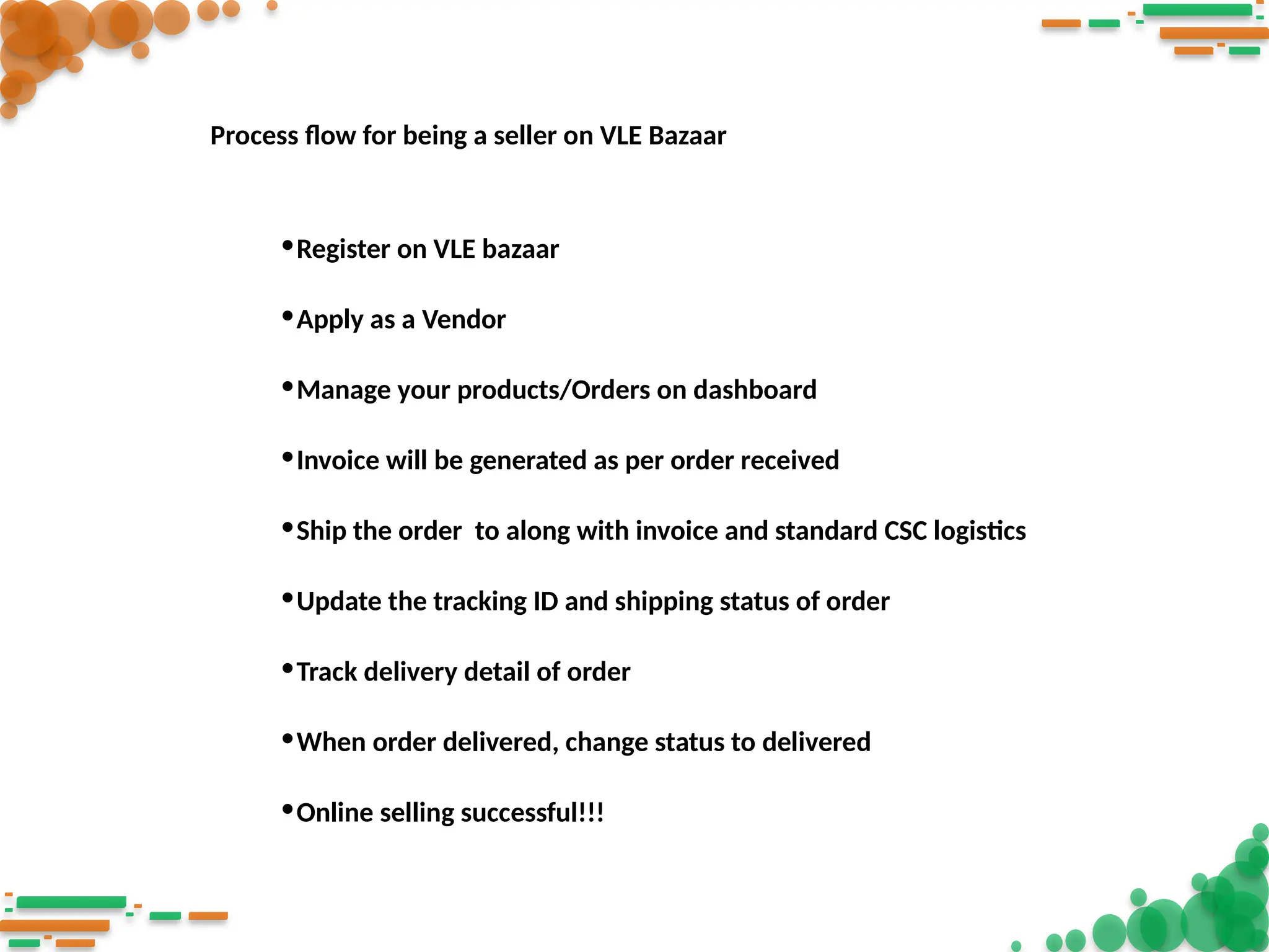 •Register on VLE bazaar
•Apply as a Vendor
•Manage your products/Orders on dashboard
•Invoice will be generated as per order received
•Ship the order to along with invoice and standard CSC logistics
•Update the tracking ID and shipping status of order
•Track delivery detail of order
•When order delivered, change status to delivered
•Online selling successful!!!
Process flow for being a seller on VLE Bazaar
 