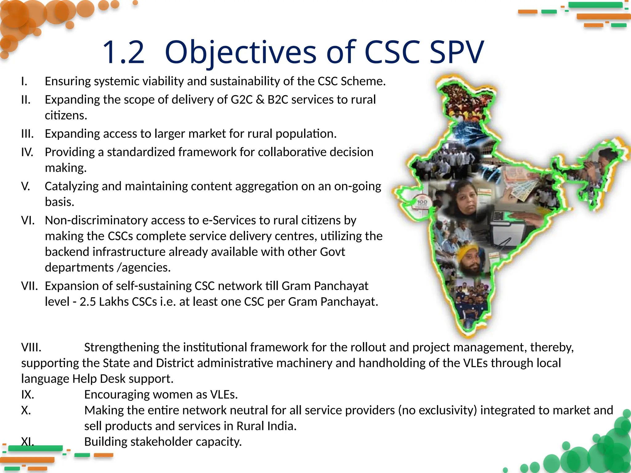 1.2 Objectives of CSC SPV
I. Ensuring systemic viability and sustainability of the CSC Scheme.
II. Expanding the scope of delivery of G2C & B2C services to rural
citizens.
III. Expanding access to larger market for rural population.
IV. Providing a standardized framework for collaborative decision
making.
V. Catalyzing and maintaining content aggregation on an on-going
basis.
VI. Non-discriminatory access to e-Services to rural citizens by
making the CSCs complete service delivery centres, utilizing the
backend infrastructure already available with other Govt
departments /agencies.
VII. Expansion of self-sustaining CSC network till Gram Panchayat
level - 2.5 Lakhs CSCs i.e. at least one CSC per Gram Panchayat.
VIII. Strengthening the institutional framework for the rollout and project management, thereby,
supporting the State and District administrative machinery and handholding of the VLEs through local
language Help Desk support.
IX. Encouraging women as VLEs.
X. Making the entire network neutral for all service providers (no exclusivity) integrated to market and
sell products and services in Rural India.
XI. Building stakeholder capacity.
 