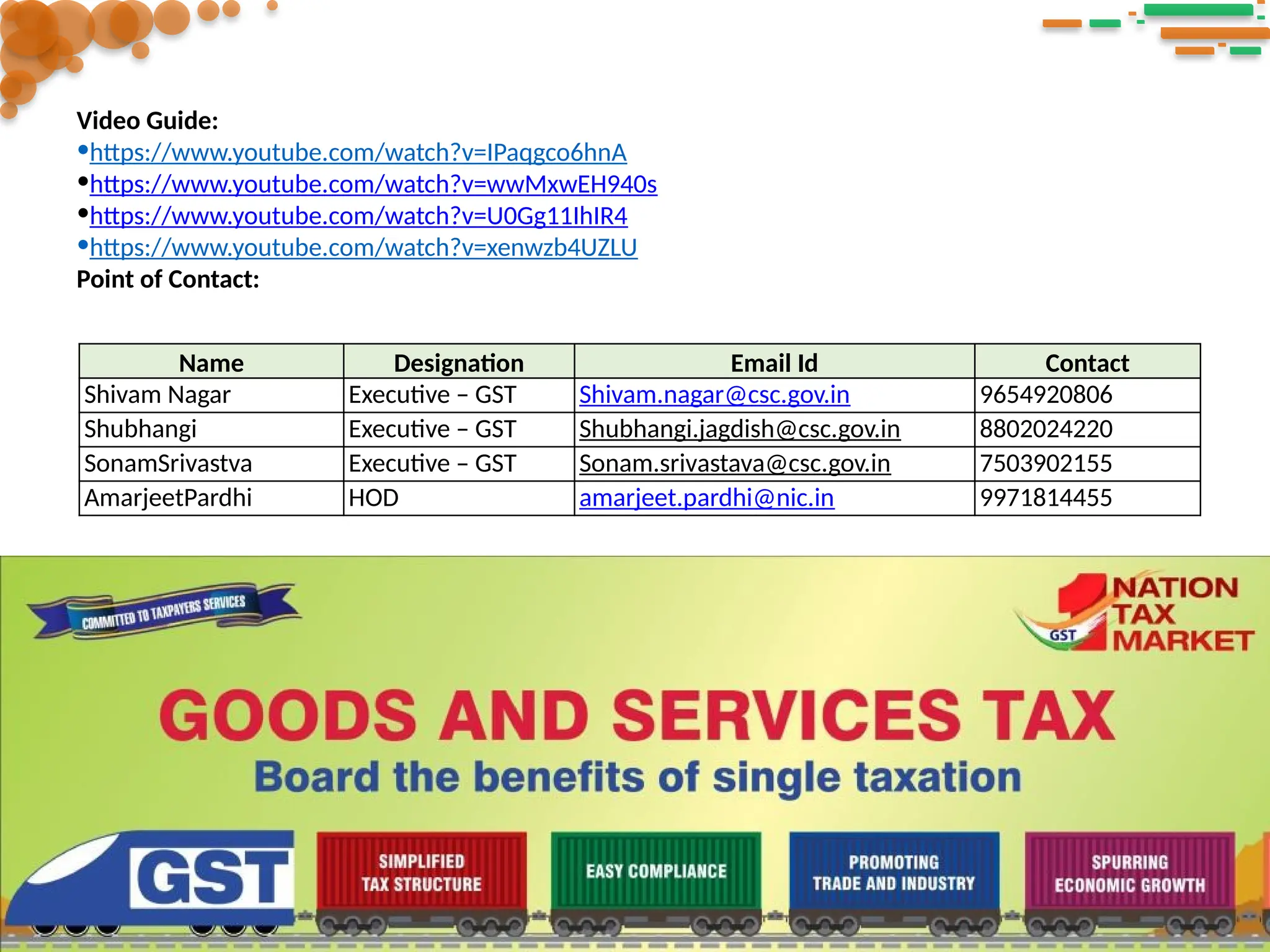 Video Guide:
•https://www.youtube.com/watch?v=IPaqgco6hnA
•https://www.youtube.com/watch?v=wwMxwEH940s
•https://www.youtube.com/watch?v=U0Gg11IhIR4
•https://www.youtube.com/watch?v=xenwzb4UZLU
Point of Contact:
Name Designation Email Id Contact
Shivam Nagar Executive – GST Shivam.nagar@csc.gov.in 9654920806
Shubhangi Executive – GST Shubhangi.jagdish@csc.gov.in 8802024220
SonamSrivastva Executive – GST Sonam.srivastava@csc.gov.in 7503902155
AmarjeetPardhi HOD amarjeet.pardhi@nic.in 9971814455
 