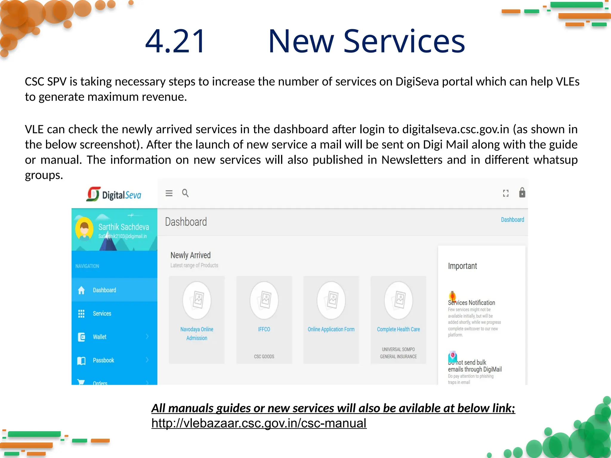 4.21 New Services
CSC SPV is taking necessary steps to increase the number of services on DigiSeva portal which can help VLEs
to generate maximum revenue.
VLE can check the newly arrived services in the dashboard after login to digitalseva.csc.gov.in (as shown in
the below screenshot). After the launch of new service a mail will be sent on Digi Mail along with the guide
or manual. The information on new services will also published in Newsletters and in different whatsup
groups.
All manuals guides or new services will also be avilable at below link;
http://vlebazaar.csc.gov.in/csc-manual
 