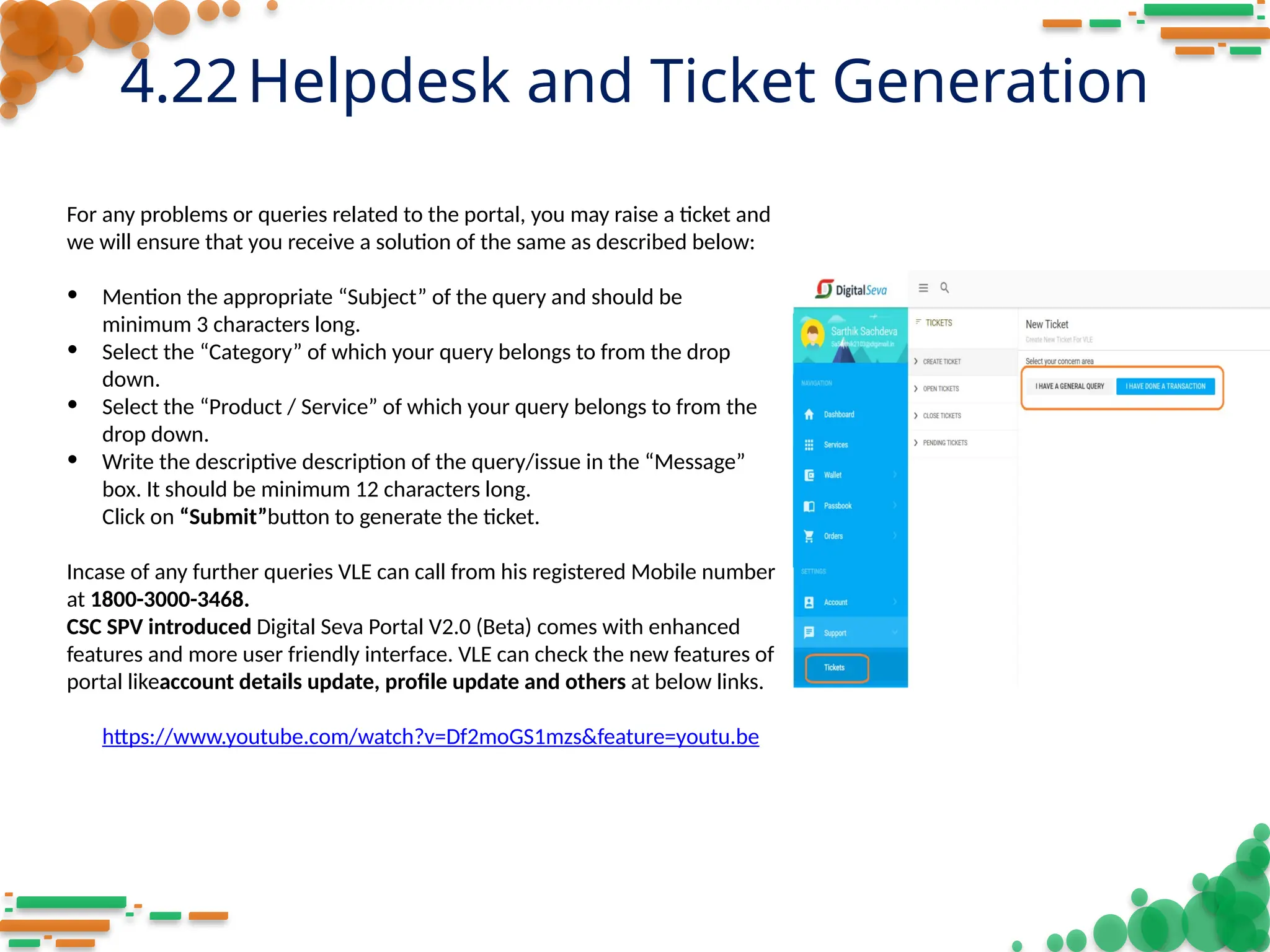 4.22Helpdesk and Ticket Generation
For any problems or queries related to the portal, you may raise a ticket and
we will ensure that you receive a solution of the same as described below:
• Mention the appropriate “Subject” of the query and should be
minimum 3 characters long.
• Select the “Category” of which your query belongs to from the drop
down.
• Select the “Product / Service” of which your query belongs to from the
drop down.
• Write the descriptive description of the query/issue in the “Message”
box. It should be minimum 12 characters long.
Click on “Submit”button to generate the ticket.
Incase of any further queries VLE can call from his registered Mobile number
at 1800-3000-3468.
CSC SPV introduced Digital Seva Portal V2.0 (Beta) comes with enhanced
features and more user friendly interface. VLE can check the new features of
portal likeaccount details update, profile update and others at below links.
https://www.youtube.com/watch?v=Df2moGS1mzs&feature=youtu.be
 