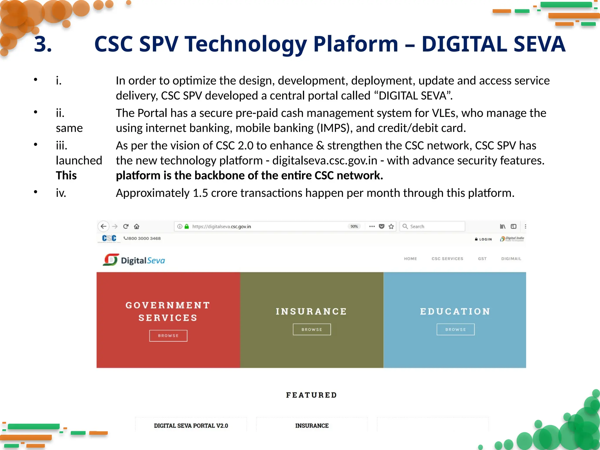 3. CSC SPV Technology Plaform – DIGITAL SEVA
• i. In order to optimize the design, development, deployment, update and access service
delivery, CSC SPV developed a central portal called “DIGITAL SEVA”.
• ii. The Portal has a secure pre-paid cash management system for VLEs, who manage the
same using internet banking, mobile banking (IMPS), and credit/debit card.
• iii. As per the vision of CSC 2.0 to enhance & strengthen the CSC network, CSC SPV has
launched the new technology platform - digitalseva.csc.gov.in - with advance security features.
This platform is the backbone of the entire CSC network.
• iv. Approximately 1.5 crore transactions happen per month through this platform.
 