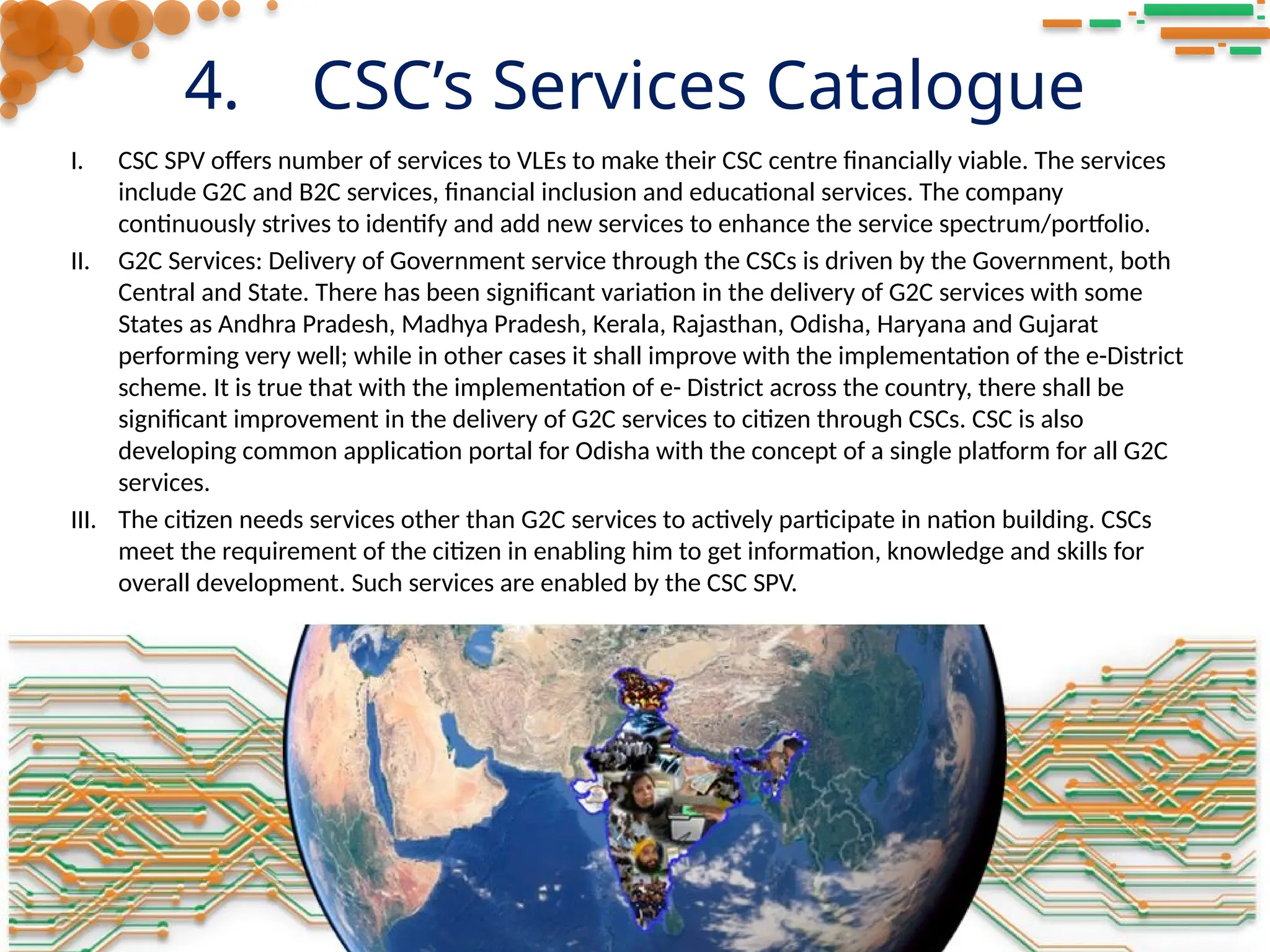 4. CSC’s Services Catalogue
I. CSC SPV offers number of services to VLEs to make their CSC centre financially viable. The services
include G2C and B2C services, financial inclusion and educational services. The company
continuously strives to identify and add new services to enhance the service spectrum/portfolio.
II. G2C Services: Delivery of Government service through the CSCs is driven by the Government, both
Central and State. There has been significant variation in the delivery of G2C services with some
States as Andhra Pradesh, Madhya Pradesh, Kerala, Rajasthan, Odisha, Haryana and Gujarat
performing very well; while in other cases it shall improve with the implementation of the e-District
scheme. It is true that with the implementation of e- District across the country, there shall be
significant improvement in the delivery of G2C services to citizen through CSCs. CSC is also
developing common application portal for Odisha with the concept of a single platform for all G2C
services.
III. The citizen needs services other than G2C services to actively participate in nation building. CSCs
meet the requirement of the citizen in enabling him to get information, knowledge and skills for
overall development. Such services are enabled by the CSC SPV.
 