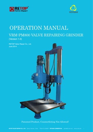 VRM-PM800 VALVE REPAIRING GRINDER
(Version 1.0)
RETOP Valve Repair Co., Ltd.
June 2014 
RETOP VALVE REPAIR CO., LTD. Zigong Sichuan, China T 86-813-2208857 WITEAM COMMERCIAL global@re-top.com www.re-top.net 	 "1
OPERATION MANUAL
Patented Product, Counterfeiting Not Allowed!
 