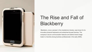The Rise and Fall of
Blackberry
Blackberry, once a pioneer in the smartphone industry, was known for its
innovative physical keyboards and enterprise-focused devices. The
company's secure communication features and distinct brand image
made it a favorite among business professionals in the early 2000s.
 