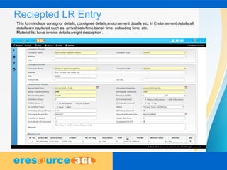 Reciepted LR Entry
This form include consignor details, consignee details,endorsement details etc. In Endorsement details all
details are captured such as arrival date/time,transit time, unloading time, etc.
Material list have invoice details,weight description .
 