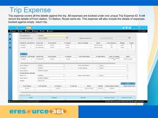 Trip Expense
Trip expense covers all the details against the trip. All expenses are booked under one unique Trip Expense ID. It will
record the details of From station, To Station, Route name etc. This expense will also include the details of expenses
booked against empty return trip.
 