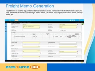 Freight Memo Generation
Freight memo is used for regular transactions of external vehicle. Transporter Vehicle Information is captured
here. It includes all details such as Freight memo details, LR details, Booking details,Advance details, Charge
details, etc.
 