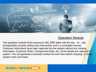 Operation Module
The operation module of the eresource 3GL ERP deals with the day – to – day
transportation process without any intervention and in a controlled manner.
Customer Instructions have been captured into the system without any missing
information. Customer Order, Consignment Note, etc. all the details are captured in
system. You can generate a barcode number for each item before shipping, to make
system more convinient.
 
