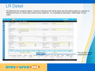LR Detail
LR detail have the consignee details, if vehicle is hired then Hire vehicle detail, also the loading details are captured. In
Material list Invoic no, invoice date, product name, freight On , no. of package its description, UOM weight etc are
noted.
You can Add, cancel
material from here
 