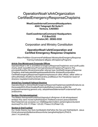 OperationNoah’sArkOrganization
      CertifiedEmergencyResponseChaplains
                WestCoastInternalCommandHeadquarters
                      4243 Telegraph Rd Suite11
                           Ventura, CA93003

                EastCoastInternalCommand Headquarters
                              P.O.Box3332
                        Kinston,NC. 28502-3332

               Corporation and Ministry Constitution
               OperationNoah’sArkCorporation and
              Certified Emergency Response Chaplains
      ANon-ProfitNon-GovernmentFaithBased MinistryofanEmergencyResponse
                Training Instituteand alltypes ofChaplaincyPrograms
Article One:Ministryand Corporate Offices
OperationNoah’s Ark is aCertified EmergencyResponseChaplainsis anon-profit public
charity,afaith basedMinistryofTrainingInstituteandChaplaincyPrograms.The
principalofficeofthe Ministryhereinafter referred toas CertifiedEmergencyResponse
Chaplains shall belocatedattheaddresssetforthinthe ArticlesofIncorporation.
CertifiedEmergencyResponseChaplainsmayhavesuch other offices, either within or
withouttheState ofCalifornia,NorthCarolina,andMissouri the Presidentor board of
directors maydeterminefromtimeto time.
ArticleTwo:Tenetsof Faithand Doctrine
OperationNoah’s ArkCertifiedEmergencyResponseChaplainsacceptstheScriptures as
therevealedWill ofGod,theallsufficientruleoffaithand practice,andfor the
purposeofmaintaining general unity, adoptstheseStatementsofFundamentalTruths
andDoctrine.
Section-1ScripturesInspired
The Bibleis theinspiredWordofGod,theproduct ofholymen of old whospokeand
wroteas they were moved bytheHolySpirit.TheNewCovenant,asrecordedinthe
NewTestament,we acceptas our infallibleguideinmatters pertainingtoconductand
doctrine(2Tim.3:l5-17;1Peter 1:23-25;1Thess.2:l3;2Peter1:2l).
Section-2 OneTrueGod
Our Godis theone true God,manifestedin-theFather,the Son,and theHolySpirit. Jesus
Christ,whocameinthefleshandthecomforter,beingtheHolySpirit.(Phil2:6;
John1:14;Johnl5:26).
 
