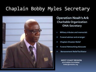 Chaplain Bobby Myles Secretary
                  Operation Noah’s Ark
                  Charitable Organization
                      ONA-Secretary

                     Military tributes and memorials

                     Funeral advisor and arranger

                     Chaplain Disaster Relief

                     Funeral Networking Advocate

                     Bereavement Relief facilitator



                       WEST COAST REGION
                        SOUTHERN CALIFORNIA
                         bobby@ona2001.org
 