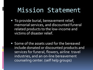 Mission Statement
 To provide burial, bereavement relief,
  memorial services, and discounted funeral
  related products to the low-income and
  victims of disaster relief.

 Some of the assets used for the bereaved
  include donated or discounted products and
  services for funeral, flowers, airline travel
  industries, and an on-line bereavement
  counseling center. (self help groups)
 