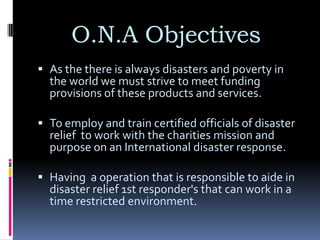 O.N.A Objectives
 As the there is always disasters and poverty in
  the world we must strive to meet funding
  provisions of these products and services.

 To employ and train certified officials of disaster
  relief to work with the charities mission and
  purpose on an International disaster response.

 Having a operation that is responsible to aide in
  disaster relief 1st responder's that can work in a
  time restricted environment.
 