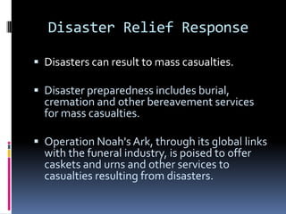 Disaster Relief Response

 Disasters can result to mass casualties.

 Disaster preparedness includes burial,
  cremation and other bereavement services
  for mass casualties.

 Operation Noah's Ark, through its global links
  with the funeral industry, is poised to offer
  caskets and urns and other services to
  casualties resulting from disasters.
 